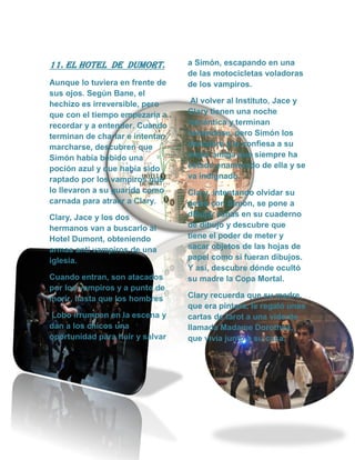 11. el hotel de dumort.
Aunque lo tuviera en frente de
sus ojos. Según Bane, el
hechizo es irreversible, pero
que con el tiempo empezaría a
recordar y a entender. Cuando
terminan de charlar e intentan
marcharse, descubren que
Simón había bebido una
poción azul y que había sido
raptado por los vampiros que
lo llevaron a su guarida como
carnada para atraer a Clary.
Clary, Jace y los dos
hermanos van a buscarlo al
Hotel Dumont, obteniendo
armas anti vampiros de una
iglesia.
Cuando entran, son atacados
por los vampiros y a punto de
morir, hasta que los hombres
Lobo irrumpen en la escena y
dan a los chicos una
oportunidad para huir y salvar
a Simón, escapando en una
de las motocicletas voladoras
de los vampiros.
Al volver al Instituto, Jace y
Clary tienen una noche
romántica y terminan
besándose, pero Simón los
descubre y le confiesa a su
mejor amiga que siempre ha
estado enamorado de ella y se
va indignado.
Clary, intentando olvidar su
pelea con Simon, se pone a
dibujar runas en su cuaderno
de dibujo y descubre que
tiene el poder de meter y
sacar objetos de las hojas de
papel como si fueran dibujos.
Y así, descubre dónde ocultó
su madre la Copa Mortal.
Clary recuerda que su madre,
que era pintora, le regaló unas
cartas de tarot a una vidente
llamada Madame Dorothea,
que vivía junto a su casa.
 