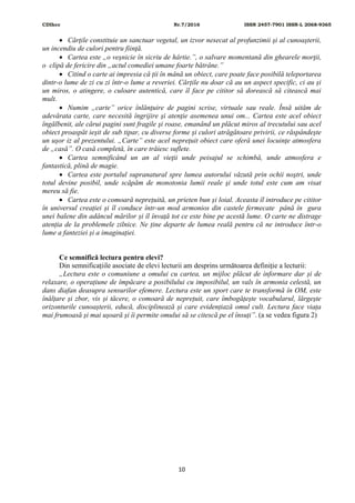 CDIhcc Nr.7/2016 ISSN 2457-7901 ISSN-L 2068-9365
10
 Cărţile constituie un sanctuar vegetal, un izvor nesecat al profunzimii şi al cunoaşterii,
un incendiu de culori pentru fiinţă.
 Cartea este „o veşnicie în sicriu de hârtie.”, o salvare momentană din ghearele morţii,
o clipă de fericire din „actul comediei umane foarte bătrâne.”
 Citind o carte ai impresia că ții în mână un obiect, care poate face posibilă teleportarea
dintr-o lume de zi cu zi într-o lume a reveriei. Cărțile nu doar că au un aspect specific, ci au și
un miros, o atingere, o culoare autentică, care îl face pe cititor să dorească să citească mai
mult.
 Numim „carte” orice înlănţuire de pagini scrise, virtuale sau reale. Însă uităm de
adevărata carte, care necesită îngrijire şi atenţie asemenea unui om... Cartea este acel obiect
îngălbenit, ale cărui pagini sunt fragile şi roase, emanând un plăcut miros al trecutului sau acel
obiect proaspăt ieşit de sub tipar, cu diverse forme şi culori atrăgătoare privirii, ce răspândeşte
un uşor iz al prezentului. „Carte” este acel nepreţuit obiect care oferă unei locuinţe atmosfera
de „casă”. O casă completă, în care trăiesc suflete.
 Cartea semnificând un an al vieţii unde peisajul se schimbă, unde atmosfera e
fantastică, plină de magie.
 Cartea este portalul supranatural spre lumea autorului văzută prin ochii noştri, unde
totul devine posibil, unde scăpăm de monotonia lumii reale şi unde totul este cum am visat
mereu să fie.
 Cartea este o comoară neprețuită, un prieten bun și loial. Aceasta îl introduce pe cititor
în universul creației și îl conduce într-un mod armonios din castele fermecate până în gura
unei balene din adâncul mărilor și îl învață tot ce este bine pe acestă lume. O carte ne distrage
atenția de la problemele zilnice. Ne ține departe de lumea reală pentru că ne introduce într-o
lume a fanteziei și a imaginației.
Ce semnifică lectura pentru elevi?
Din semnificațiile asociate de elevi lecturii am desprins următoarea definiție a lecturii:
„Lectura este o comuniune a omului cu cartea, un mijloc plăcut de informare dar și de
relaxare, o operațiune de împăcare a posibilului cu imposibilul, un vals în armonia celestă, un
dans diafan deasupra sensurilor efemere. Lectura este un sport care te transformă în OM, este
înălțare și zbor, vis și tăcere, o comoară de neprețuit, care îmbogățește vocabularul, lărgește
orizonturile cunoașterii, educă, disciplinează și care evidențiază omul cult. Lectura face viața
mai frumoasă și mai ușoară și îi permite omului să se citescă pe el însuți”. (a se vedea figura 2)
 
