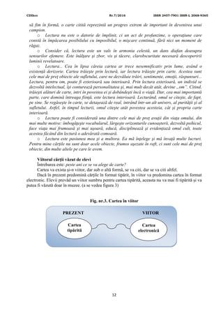 CDIhcc Nr.7/2016 ISSN 2457-7901 ISSN-L 2068-9365
12
să fim în formă, o carte citită reprezintă un progres extrem de important în devenirea unui
campion.
o Lectura nu este o datorie de împlinit, ci un act de profunzime, o operaţiune care
constă în împăcarea posibilului cu imposibilul, o mişcare continuă, fără nici un moment de
răgaz.
o Consider că, lectura este un vals în armonia celestă, un dans diafan deasupra
sensurilor efemere. Este înălţare şi zbor, vis şi tăcere, clarobscuritate necesară descoperirii
luminii revelatoare.
o Lectura... Cea în lipsa căreia cartea ar trece nesemnificativ prin lume, având o
existenţă derizorie. Cartea trăieşte prin lectură, iar lectura trăieşte prin carte. Acestea sunt
cele mai de preţ obiecte ale sufletului, care ne dezvăluie trăiri, sentimente, emoţii, răspunsuri...
Lectura, pentru om, poate fi exterioară sau interioară. Prin lectura exterioară, un individ se
dezvoltă intelectual, îşi conturează personalitatea şi, mai mult decât atât, devine „om”. Citind,
trăieşti alături de carte, intri în povestea ei şi dobândeşti încă o viaţă. Dar, cea mai importantă
parte, care domină întreaga fiinţă, este lectura interioară. Lecturând, omul se citeşte, de fapt,
pe sine. Se regăseşte în carte, se detaşează de real, intrând într-un alt univers, al purităţii şi al
sufletului. Astfel, în timpul lecturii, omul citeşte atât povestea acesteia, cât şi propria carte
interioară.
o Lectura poate fi considerată una dintre cele mai de preţ avuţii din viaţa omului, din
mai multe motive: îmbogăţeşte vocabularul, lărgeşte orizonturile cunoaşterii, dezvoltă psihicul,
face viaţa mai frumoasă şi mai uşoară, educă, disciplinează şi evidenţiază omul cult, toate
acestea făcând din lectură o adevărată comoară.
o Lectura este pasiunea mea şi a multora. Ea mă înţelege şi mă învaţă multe lucruri.
Pentru mine cărţile nu sunt doar acele obiecte, frumos aşezate în raft, ci sunt cele mai de preţ
obiecte, din multe altele pe care le avem.
Viitorul cărții văzut de elevi
Întrebarea este: peste ani ce se va alege de carte?
Cartea va exista și-n viitor, dar sub o altă formă, se va citi, dar se va citi altfel.
Dacă în prezent predomină cărțile în format tipărit, în viitor va predomina cartea în format
electronic. Elevii prevăd un viitor sumbru pentru cartea tipărită, aceasta nu va mai fi tipărită și va
putea fi văzută doar în muzee. (a se vedea figura 3)
Fig. nr.3. Cartea în viitor
Cartea
tipărită
Cartea
electronică
PREZENT VIITOR
 