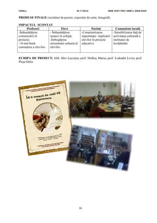 CDIhcc Nr.7/2016 ISSN 2457-7901 ISSN-L 2068-9365
16
PRODUSE FINALE: recitaluri de poezie, expoziție de carte, fotografii.
IMPACTUL SCONTAT
Profesori Elevi Parinţi Comunitate locală
-Îmbunătăţirea
comunicării în
proiecte;
- O mai bună
cunoaştere a elevilor.
- Îmbunătăţirea
muncii în echipă;
-Îmbogăţirea
orizontului cultural al
elevilor.
-Conştientizarea
importanţei implicării
elevilor în proiecte
educative.
-Sensibilizarea faţă de
activitatea culturală a
instituţiei de
învățământ
ECHIPA DE PROIECT: bibl. Bîrz Lucreția; prof. Holhoș Maria; prof. Lodoabă Liviu; prof.
Pleșa Delia
 