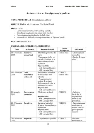 CDIhcc Nr.7/2016 ISSN 2457-7901 ISSN-L 2068-9365
17
Scrisoare către scriitorul/personajul preferat
TIPUL PROIECTULUI: Proiect educaţional local
GRUPUL ŢINTĂ: elevii claselor a IX-a D și a IX-a G
OBIECTIVE:
- Cultivarea interesului pentru carte și lectură;
- Stimularea imaginaţiei şi a creativităţii elevilor;
- Dezvoltarea orizontului cultural al elevilor;
- Îmbunătățirea abilităților de exprimare orală în fața unui public.
DURATA: Ianuarie 2016
CALENDARUL ACTIVITĂŢILOR PROPUSE
Data Activitatea Responsabilităţi
Loc de
desfăşurare
Indicatori
11-15 ianuarie
2016
Lansarea
proiectului
-Stabilirea graficului de
lucru;
-Trasarea sarcinilor pe
care elevii trebuie să le
respecte în realizarea
lucrărilor.
Responsabili:
- prof. Carmen Busuioc
- bibl. Lucreţia Bîrz
Sala de clasă -Grafic de lucru
realizabil;
-Sarcini de lucru
clare.
11-15 ianuarie
2016
Cum
redactăm o
scrisoare?
-Prezentarea tehnicilor
de redactare a unei
scrisori;
- Prezentarea unor
modele de scrisori;
-Îndrumarea elevilor în
realizarea lucrărilor.
Responsabil:
- prof. Carmen Busuioc
CDI HCC
Sala de clasă
20 ianuarie
2016
Prezentarea
lucrărilor
-Moderarea acţiunii.
Responsabili:
- prof. Carmen Busuioc
- bibl. Lucreţia Bîrz
CDI HCC -Calitatea
lucrărilor și
originalitatea
mudului de
prezentare.
21-29 ianuarie
2016
Premierea -Jurizarea lucrărilor;
-Crearea şi multiplicarea
diplomelor.
Responsabili:
- prof. Carmen Busuioc
- bibl. Lucreţia Bîrz
CDI HCC -Recompensarea
cu diplome a
tuturor elevilor
participanţi la
acţiune.
21-29 ianuarie
2016
Expoziție - Organizarea expoziției. CDI HCC -Interesul
manifestat de
 
