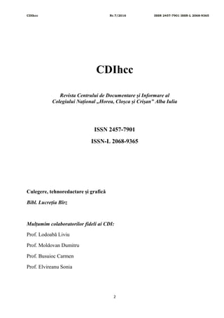 CDIhcc Nr.7/2016 ISSN 2457-7901 ISSN-L 2068-9365
2
CDIhcc
Revista Centrului de Documentare și Informare al
Colegiului Național „Horea, Cloșca și Crișan” Alba Iulia
ISSN 2457-7901
ISSN-L 2068-9365
Culegere, tehnoredactare și grafică
Bibl. Lucreția Bîrz
Mulțumim colaboratorilor fideli ai CDI:
Prof. Lodoabă Liviu
Prof. Moldovan Dumitru
Prof. Busuioc Carmen
Prof. Elvireanu Sonia
 