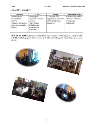 CDIhcc Nr.7/2016 ISSN 2457-7901 ISSN-L 2068-9365
21
IMPACTUL SCONTAT
Profesori Elevi Parinţi Comunitate locală
-Îmbunătăţirea
comunicării în
proiecte;
-Creşterea interesului
pentru implicarea în
proiecte.
-Îmbogăţirea
orizontului cultural al
elevilor;
-Dezvoltarea
abilităţilor de
comunicare şi
relaţionare.
-Conştientizarea
importanţei implicării
elevilor în proiecte
educative.
-Sensibilizarea faţă de
activitatea culturală a
instituţiei de
învățământ.
ECHIPA DE PROIECT: bibl. Lucreţia Bîrz; prof. Dumitru Moldovan; prof. Liviu Lodoabă;
prof. Maria Holhoș; prof. Alina Secară; prof. Mioara Cerbu; prof. Delia Pleșa; prof. Anca
Oprean.
 