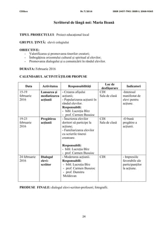 CDIhcc Nr.7/2016 ISSN 2457-7901 ISSN-L 2068-9365
24
Scriitorul de lângă noi: Maria Ileană
TIPUL PROIECTULUI: Proiect educaţional local
GRUPUL ŢINTĂ: elevii colegiului
OBIECTIVE:
- Valorificarea și promovarea tinerilor creatori;
- Îmbogățirea orizontului cultural și spiritual al elevilor;
- Promovarea dialogului și a comunicării în rândul elevilor.
DURATA: Februarie 2016
CALENDARUL ACTIVITĂŢILOR PROPUSE
Data Activitatea Responsabilităţi
Loc de
desfăşurare
Indicatori
15-19
februarie
2016
Lansarea și
mediatizarea
acțiunii
- Crearea afișului
acțiunii;
- Popularizarea acțiunii în
rândul elevilor.
Responsabili:
- bibl. Lucreția Bîrz
- prof. Carmen Busuioc
CDI
Sala de clasă
-Interesul
manifestat de
elevi pentru
acțiune.
19-23
februarie
2016
Pregătirea
acțiunii
- Înscrierea elevilor
doritori să participe la
acțiune;
- Familiarizarea elevilor
cu scrierile tinerei
creatoare.
Responsabili:
- bibl. Lucreția Bîrz
- prof. Carmen Busuioc
CDI
Sala de clasă
-O bună
pregătire a
acțiunii.
24 februarie
2016
Dialogul
elevi-
scriitor
- Moderarea acțiunii.
Responsabili:
- bibl. Lucreția Bîrz
- prof. Carmen Busuioc
- prof. Dumitru
Moldovan
CDI - Impresiile
favorabile ale
participanților
la acțiune.
PRODUSE FINALE: dialogul elevi-scriitor-profesori; fotografii.
 
