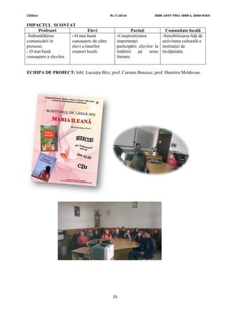 CDIhcc Nr.7/2016 ISSN 2457-7901 ISSN-L 2068-9365
25
IMPACTUL SCONTAT
Profesori Elevi Parinţi Comunitate locală
-Îmbunătăţirea
comunicării în
proiecte;
- O mai bună
cunoaştere a elevilor.
- O mai bună
cunoaștere de către
elevi a tinerilor
creatori locali.
-Conştientizarea
importanţei
participării elevilor la
întâlniri pe teme
literare.
-Sensibilizarea faţă de
activitatea culturală a
instituţiei de
învățământ.
ECHIPA DE PROIECT: bibl. Lucreția Bîrz; prof. Carmen Busuioc; prof. Dumitru Moldovan.
 