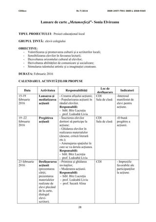 CDIhcc Nr.7/2016 ISSN 2457-7901 ISSN-L 2068-9365
28
Lansare de carte „Metamorfoză”- Sonia Elvireanu
TIPUL PROIECTULUI: Proiect educaţional local
GRUPUL ŢINTĂ: elevii colegiului
OBIECTIVE:
- Valorificarea și promovarea culturii și a scriitorilor locali;
- Sensibilizarea elevilor în favoarea lecturii;
- Dezvoltarea orizontului cultural al elevilor;
- Dezvoltarea abilităților de comunicare și socializare;
- Stimularea talentului artistic și a imaginației creatoare.
DURATA: Februarie 2016
CALENDARUL ACTIVITĂŢILOR PROPUSE
Data Activitatea Responsabilităţi
Loc de
desfăşurare
Indicatori
15-19
februarie
2016
Lansarea și
mediatizarea
acțiunii
- Crearea afișului acțiunii;
- Popularizarea acțiunii în
rândul elevilor.
Responsabili:
- bibl. Bîrz Lucreția
- prof. Lodoabă Liviu
CDI
Sala de clasă
-Interesul
manifestat de
elevi pentru
acțiune.
19 -22
februarie
2016
Pregătirea
acțiunii
- Înscrierea elevilor
doritori să participe la
acțiune;
- Ghidarea elevilor în
realizarea materialelor
(desene, critică literară
etc.);
- Amenajarea spațiului în
care se va derula acțiunea.
Responsabili:
- bibl. Bîrz Lucreția
- prof. Lodoabă Liviu
CDI
Sala de clasă
-O bună
pregătire a
acțiunii.
23 februarie
2016
Desfășurarea
acțiunii
(prezentarea
cărții,
prezentarea
materialelor
realizate de
elevi plecând
de la carte,
dialogul
elevi-
scriitor).
- Primirea și ghidarea
invitaților;
- Moderarea acțiunii.
Responsabili:
- bibl. Bîrz Lucreția
- prof. Lodoabă Liviu
- prof. Secară Alina
CDI - Impresiile
favorabile ale
participanților
la acțiune.
 