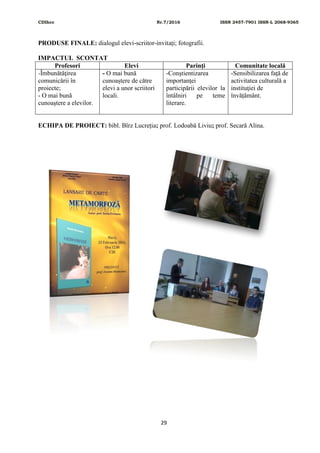 CDIhcc Nr.7/2016 ISSN 2457-7901 ISSN-L 2068-9365
29
PRODUSE FINALE: dialogul elevi-scriitor-invitați; fotografii.
IMPACTUL SCONTAT
Profesori Elevi Parinţi Comunitate locală
-Îmbunătăţirea
comunicării în
proiecte;
- O mai bună
cunoaştere a elevilor.
- O mai bună
cunoaștere de către
elevi a unor scriitori
locali.
-Conştientizarea
importanţei
participării elevilor la
întâlniri pe teme
literare.
-Sensibilizarea faţă de
activitatea culturală a
instituţiei de
învățământ.
ECHIPA DE PROIECT: bibl. Bîrz Lucreția; prof. Lodoabă Liviu; prof. Secară Alina.
 