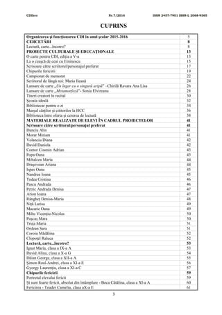 CDIhcc Nr.7/2016 ISSN 2457-7901 ISSN-L 2068-9365
3
CUPRINS
Organizarea şi funcţionarea CDI în anul şcolar 2015-2016 5
CERCETĂRI 8
Lectură, carte...încotro? 8
PROIECTE CULTURALE ȘI EDUCAȚIONALE 13
O carte pentru CDI, ediția a V-a 13
La o ceașcă de ceai cu Eminescu 15
Scrisoare către scriitorul/personajul preferat 17
Chipurile fericirii 19
Campionat de memorat 22
Scriitorul de lângă noi: Maria Ileană 24
Lansare de carte „Un înger cu o singură aripă” –Chirilă Ravara Ana Lisa 26
Lansare de carte „Metamorfoză”- Sonia Elvireanu 28
Tineri creatori în recital 30
Școala ideală 32
Bibliotecar pentru o zi 34
Marșul cărților și cititorilor la HCC 36
Biblioteca între oferta și cererea de lectură 38
MATERIALE REALIZATE DE ELEVI ÎN CADRUL PROIECTELOR 41
Scrisoare către scriitorul/personajul preferat 41
Danciu Alin 41
Morar Miriam 41
Volanciu Diana 42
David Daniela 42
Contor Cosmin Adrian 43
Popa Oana 43
Mihalcea Maria 44
Drașovean Ariana 44
Ispas Oana 45
Nandrea Ioana 45
Todea Cristina 46
Pascu Andrada 46
Petric Andrada Denisa 47
Arion Ioana 47
Rângheț Denisa-Maria 48
Niță Larisa 49
Macarie Oana 49
Mihu Vicențiu-Nicolas 50
Pușcaș Mara 50
Truța Maria 51
Ordean Sara 51
Coroiu Mădălina 52
Clopoțel Raluca 52
Lectură, carte...încotro? 53
Ignat Maria, clasa a IX-a A 53
David Alina, clasa a X-a G 54
Dăian George, clasa a XII-a A 55
Șimon Raul-Andrei, clasa a XI-a E 56
Gyorgy Laurențiu, clasa a XI-a C 57
Chipurile fericirii 59
Portretul elevului fericit 59
Și sunt foarte fericit, absolut din întâmplare - Boca Cătălina, clasa a XI-a A 60
Fericirea - Toader Camelia, clasa aX-a E 61
 