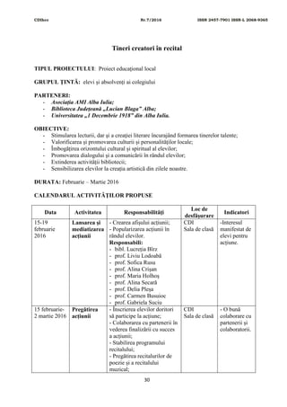 CDIhcc Nr.7/2016 ISSN 2457-7901 ISSN-L 2068-9365
30
Tineri creatori în recital
TIPUL PROIECTULUI: Proiect educaţional local
GRUPUL ŢINTĂ: elevi și absolvenți ai colegiului
PARTENERI:
- Asociația AMI Alba Iulia;
- Biblioteca Județeană „Lucian Blaga” Alba;
- Universitatea „1 Decembrie 1918” din Alba Iulia.
OBIECTIVE:
- Stimularea lecturii, dar şi a creaţiei literare încurajând formarea tinerelor talente;
- Valorificarea și promovarea culturii și personalităților locale;
- Îmbogățirea orizontului cultural și spiritual al elevilor;
- Promovarea dialogului și a comunicării în rândul elevilor;
- Extinderea activității bibliotecii;
- Sensibilizarea elevilor la creația artistică din zilele noastre.
DURATA: Februarie – Martie 2016
CALENDARUL ACTIVITĂŢILOR PROPUSE
Data Activitatea Responsabilităţi
Loc de
desfăşurare
Indicatori
15-19
februarie
2016
Lansarea și
mediatizarea
acțiunii
- Crearea afișului acțiunii;
- Popularizarea acțiunii în
rândul elevilor.
Responsabili:
- bibl. Lucreția Bîrz
- prof. Liviu Lodoabă
- prof. Sofica Rusu
- prof. Alina Crișan
- prof. Maria Holhoș
- prof. Alina Secară
- prof. Delia Pleșa
- prof. Carmen Busuioc
- prof. Gabriela Suciu
CDI
Sala de clasă
-Interesul
manifestat de
elevi pentru
acțiune.
15 februarie-
2 martie 2016
Pregătirea
acțiunii
- Înscrierea elevilor doritori
să participe la acțiune;
- Colaborarea cu partenerii în
vederea finalizării cu succes
a acțiunii;
- Stabilirea programului
recitalului;
- Pregătirea recitalurilor de
poezie și a recitalului
muzical;
CDI
Sala de clasă
- O bună
colaborare cu
partenerii și
colaboratorii.
 