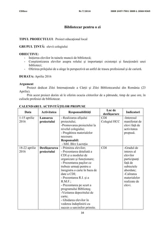 CDIhcc Nr.7/2016 ISSN 2457-7901 ISSN-L 2068-9365
34
Bibliotecar pentru o zi
TIPUL PROIECTULUI: Proiect educaţional local
GRUPUL ŢINTĂ: elevii colegiului
OBIECTIVE:
- Inițierea elevilor în tainele muncii de bibliotecă;
- Conştientizarea elevilor asupra rolului şi importanţei existenţei și funcţionării unei
biblioteci;
- Oferirea prilejului de a alege în perspectivă un astfel de traseu profesional şi de carieră.
DURATA: Aprilie 2016
Argument
Proiect dedicat Zilei Internaționale a Cărții și Zilei Bibliotecarului din România (23
Aprilie).
Prin acest proiect dorim să le oferim ocazia cititorilor de a pătrunde, timp de șase ore, în
culisele profesiei de bibliotecar.
CALENDARUL ACTIVITĂŢILOR PROPUSE
Data Activitatea Responsabilităţi
Loc de
desfăşurare
Indicatori
1-15 aprilie
2016
Lansarea
proiectului
- Realizarea afișului
proiectului;
-Promovarea proiectului la
nivelul colegiului;
- Pregătirea materialelor
necesare.
Responsabil:
- bibl. Bîrz Lucreţia
CDI
Colegiul HCC
-Interesul
manifestat de
elevi față de
activitatea
propusă.
18-22 aprilie
2016
Desfășurarea
proiectului
- Primirea elevilor;
- Prezentarea detaliată a
CDI și a modului de
organizare și funcționare;
- Prezentarea pașilor ce
trebuie urmați pentru a
înregistra o carte în baza de
date a CDI;
- Prezentarea R.I. și a
R.M.F.;
- Prezentarea pe scurt a
programului Biblioteq;
-Vizitarea depozitului de
carte;
- Ghidarea elevilor în
vederea îndeplinirii cu
succes a sarcinilor primite.
CDI -Gradul de
interes al
elevilor
participanți
față de
subiectele
abordate;
-Calitatea
materialelor
realizate de
elevi.
 