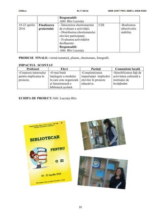 CDIhcc Nr.7/2016 ISSN 2457-7901 ISSN-L 2068-9365
35
Responsabil:
-bibl. Bîrz Lucreţia
18-22 aprilie
2016
Finalizarea
proiectului
- Întocmirea chestionarului
de evaluare a activității;
- Distribuirea chestionarului
elevilor participanți;
- Evaluarea activităților
desfășurate.
Responsabil:
-bibl. Bîrz Lucreţia
CDI -Realizarea
obiectivelor
stabilite.
PRODUSE FINALE: vitrină tematică, pliante, chestionare, fotografii.
IMPACTUL SCONTAT
Profesori Elevi Parinţi Comunitate locală
-Creşterea interesului
pentru implicarea în
proiecte.
-O mai bună
înţelegere a modului
în care este organizată
și funcționează o
bibliotecă școlară.
-Conştientizarea
importanţei implicării
elevilor în proiecte
educative.
-Sensibilizarea faţă de
activitatea culturală a
instituţiei de
învățământ
ECHIPA DE PROIECT: bibl. Lucreţia Bîrz
 