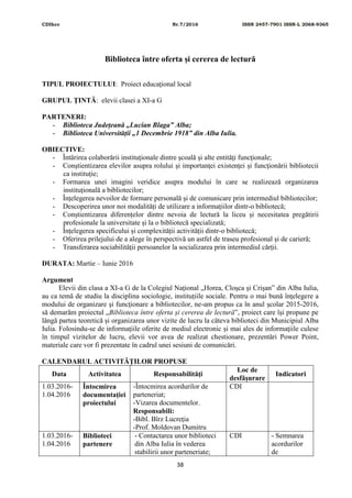 CDIhcc Nr.7/2016 ISSN 2457-7901 ISSN-L 2068-9365
38
Biblioteca între oferta și cererea de lectură
TIPUL PROIECTULUI: Proiect educaţional local
GRUPUL ŢINTĂ: elevii clasei a XI-a G
PARTENERI:
- Biblioteca Județeană „Lucian Blaga” Alba;
- Biblioteca Universității „1 Decembrie 1918” din Alba Iulia.
OBIECTIVE:
- Întărirea colaborării instituţionale dintre şcoală şi alte entităţi funcţionale;
- Conştientizarea elevilor asupra rolului şi importanţei existenţei și funcţionării bibliotecii
ca instituție;
- Formarea unei imagini veridice asupra modului în care se realizează organizarea
instituțională a bibliotecilor;
- Înțelegerea nevoilor de formare personală și de comunicare prin intermediul bibliotecilor;
- Descoperirea unor noi modalități de utilizare a informațiilor dintr-o bibliotecă;
- Conștientizarea diferențelor dintre nevoia de lectură la liceu și necesitatea pregătirii
profesionale la universitate și la o bibliotecă specializată;
- Înțelegerea specificului și complexității activității dintr-o bibliotecă;
- Oferirea prilejului de a alege în perspectivă un astfel de traseu profesional şi de carieră;
- Transferarea sociabilității persoanelor la socializarea prin intermediul cărții.
DURATA: Martie – Iunie 2016
Argument
Elevii din clasa a XI-a G de la Colegiul Naţional „Horea, Cloşca şi Crişan‟ din Alba Iulia,
au ca temă de studiu la disciplina sociologie, instituțiile sociale. Pentru o mai bună înţelegere a
modului de organizare şi funcţionare a bibliotecilor, ne-am propus ca în anul școlar 2015-2016,
să demarăm proiectul „Biblioteca între oferta și cererea de lectură‟, proiect care își propune pe
lângă partea teoretică și organizarea unor vizite de lucru la câteva biblioteci din Municipiul Alba
Iulia. Folosindu-se de informaţiile oferite de mediul electronic și mai ales de informaţiile culese
în timpul vizitelor de lucru, elevii vor avea de realizat chestionare, prezentări Power Point,
materiale care vor fi prezentate în cadrul unei sesiuni de comunicări.
CALENDARUL ACTIVITĂŢILOR PROPUSE
Data Activitatea Responsabilităţi
Loc de
desfăşurare
Indicatori
1.03.2016-
1.04.2016
Întocmirea
documentaţiei
proiectului
-Întocmirea acordurilor de
parteneriat;
-Vizarea documentelor.
Responsabili:
-Bibl. Bîrz Lucreţia
-Prof. Moldovan Dumitru
CDI
1.03.2016-
1.04.2016
Biblioteci
partenere
- Contactarea unor biblioteci
din Alba Iulia în vederea
stabilirii unor parteneriate;
CDI - Semnarea
acordurilor
de
 