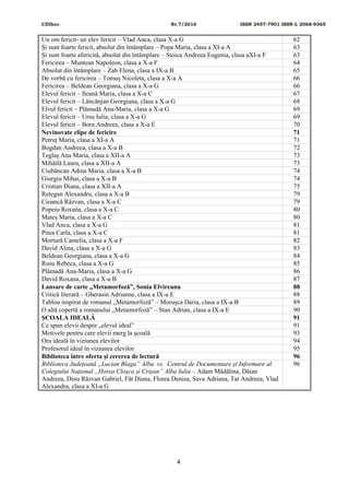 CDIhcc Nr.7/2016 ISSN 2457-7901 ISSN-L 2068-9365
4
Un om fericit- un elev fericit – Vlad Anca, clasa X-a G 62
Și sunt foarte fericit, absolut din întâmplare – Popa Maria, clasa a XI-a A 63
Și sunt foarte afericită, absolut din întâmplare – Stoica Andreea Eugenia, clasa aXI-a F 63
Fericirea – Muntean Napoleon, clasa a X-a F 64
Absolut din întâmplare – Zah Elena, clasa a IX-a B 65
De vorbă cu fericirea – Tomuș Nicoleta, clasa a X-a A 66
Fericirea – Beldean Georgiana, clasa a X-a G 66
Elevul fericit – Ileană Maria, clasa a X-a C 67
Elevul fericit – Lăncănjan Georgiana, clasa a X-a G 68
Elvul fericit – Plămadă Ana-Maria, clasa a X-a G 69
Elevul fericit – Ursu Iulia, clasa a X-a G 69
Elevul fericit – Bora Andreea, clasa a X-a E 70
Nevinovate clipe de fericire 71
Petruț Maria, clasa a XI-a A 71
Bogdan Andreea, clasa a X-a B 72
Teglaș Ana Maria, clasa a XII-a A 73
Mihăilă Laura, clasa a XII-a A 73
Ciubăncan Adina Maria, clasa a X-a B 74
Giurgiu Mihai, clasa a X-a B 74
Cristian Diana, clasa a XII-a A 75
Retegan Alexandru, clasa a X-a B 79
Cioancă Răzvan, clasa a X-a C 79
Popeiu Roxana, clasa a X-a C 80
Mateș Maria, clasa a X-a C 80
Vlad Anca, clasa a X-a G 81
Pitea Carla, clasa a X-a C 81
Mortură Camelia, clasa a X-a F 82
David Alina, clasa a X-a G 83
Beldean Georgiana, clasa a X-a G 84
Rusu Rebeca, clasa a X-a G 85
Plămadă Ana-Maria, clasa a X-a G 86
David Roxana, clasa a X-a B 87
Lansare de carte „Metamorfoză”, Sonia Elvireanu 88
Critică literară – Gherasin Adrianne, clasa a IX-a E 88
Tablou inspirat de romanul „Metamorfoză” – Morușca Daria, clasa a IX-a B 89
O altă copertă a romanului „Metamorfoză” – Stan Adrian, clasa a IX-a E 90
ȘCOALA IDEALĂ 91
Ce spun elevii despre „elevul ideal” 91
Motivele pentru care elevii merg la școală 93
Ora ideală în viziunea elevilor 94
Profesorul ideal în viziunea elevilor 95
Biblioteca între oferta și cererea de lectură 96
Biblioteca Județeană „Lucian Blaga” Alba vs. Centrul de Documentare și Informare al
Colegiului Național „Horea Cloșca și Crișan” Alba Iulia – Adam Mădălina, Dăian
Andreea, Dinu Răzvan Gabriel, Făt Diana, Florea Denisa, Sava Adriana, Tat Andreea, Vlad
Alexandra, clasa a XI-a G
96
 