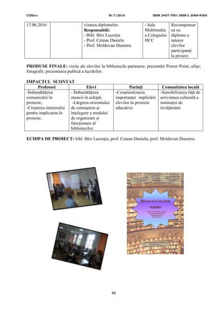 CDIhcc Nr.7/2016 ISSN 2457-7901 ISSN-L 2068-9365
40
17.06.2016 vizarea diplomelor.
Responsabili:
- Bibl. Bîrz Lucreţia
- Prof. Cetean Daniela
- Prof. Moldovan Dumitru
- Sala
Multimedia
a Colegiului
HCC
Recompensar
ea cu
diplome a
tuturor
elevilor
participanţi
la proiect.
PRODUSE FINALE: vizite ale elevilor la bibliotecile partenere; prezentări Power Point; afișe;
fotografii; prezentarea publică a lucrărilor.
IMPACTUL SCONTAT
Profesori Elevi Parinţi Comunitatea locală
-Îmbunătăţirea
comunicării în
proiecte;
-Creşterea interesului
pentru implicarea în
proiecte.
- Îmbunătăţirea
muncii în echipă;
-Lărgirea orizontului
de cunoaştere şi
înţelegere a modului
de organizare și
funcționare al
bibliotecilor.
-Conştientizarea
importanţei implicării
elevilor în proiecte
educative.
-Sensibilizarea faţă de
activitatea culturală a
instituţiei de
învățământ.
ECHIPA DE PROIECT: bibl. Bîrz Lucreţia; prof. Cetean Daniela; prof. Moldovan Dumitru.
 