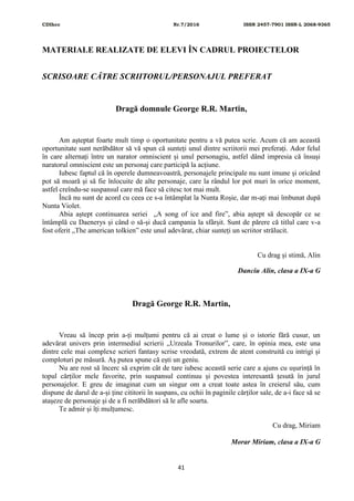 CDIhcc Nr.7/2016 ISSN 2457-7901 ISSN-L 2068-9365
41
MATERIALE REALIZATE DE ELEVI ÎN CADRUL PROIECTELOR
SCRISOARE CĂTRE SCRIITORUL/PERSONAJUL PREFERAT
Dragă domnule George R.R. Martin,
Am așteptat foarte mult timp o oportunitate pentru a vă putea scrie. Acum că am această
oportunitate sunt nerăbdător să vă spun că sunteți unul dintre scriitorii mei preferați. Ador felul
în care alternați între un narator omniscient și unul personagiu, astfel dând impresia că însuși
naratorul omniscient este un personaj care participă la acțiune.
Iubesc faptul că în operele dumneavoastră, personajele principale nu sunt imune și oricând
pot să moară și să fie înlocuite de alte personaje, care la rândul lor pot muri în orice moment,
astfel creîndu-se suspansul care mă face să citesc tot mai mult.
Încă nu sunt de acord cu ceea ce s-a întâmplat la Nunta Roșie, dar m-ați mai îmbunat după
Nunta Violet.
Abia aștept continuarea seriei „A song of ice and fire”, abia aștept să descopăr ce se
întâmplă cu Daenerys și când o să-și ducă campania la sfârșit. Sunt de părere că titlul care v-a
fost oferit „The american tolkien” este unul adevărat, chiar sunteți un scriitor strălucit.
Cu drag și stimă, Alin
Danciu Alin, clasa a IX-a G
Dragă George R.R. Martin,
Vreau să încep prin a-ți mulțumi pentru că ai creat o lume și o istorie fără cusur, un
adevărat univers prin intermediul scrierii „Urzeala Tronurilor”, care, în opinia mea, este una
dintre cele mai complexe scrieri fantasy scrise vreodată, extrem de atent construită cu intrigi și
comploturi pe măsură. Aș putea spune că ești un geniu.
Nu are rost să încerc să exprim cât de tare iubesc această serie care a ajuns cu ușurință în
topul cărților mele favorite, prin suspansul continuu și povestea interesantă țesută în jurul
personajelor. E greu de imaginat cum un singur om a creat toate astea în creierul său, cum
dispune de darul de a-și ține cititorii în suspans, cu ochii în paginile cărților sale, de a-i face să se
atașeze de personaje și de a fi nerăbdători să le afle soarta.
Te admir și îți mulțumesc.
Cu drag, Miriam
Morar Miriam, clasa a IX-a G
 