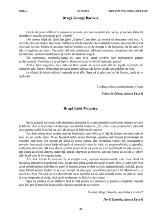 CDIhcc Nr.7/2016 ISSN 2457-7901 ISSN-L 2068-9365
42
Dragă George Bacovia,
Oricât de previzibilă ar fi scrisoarea aceasta, am vrut neapărat să o scriu, și nu doar datorită
reîntâlnirii noastre proaspete prin „Plumb”.
Din prima clipă de când am găsit „Cuptor”, am știut că merită să descoper cine ești. A
meritat, căci am rămas fascinată. Indiferent cât de macabru te consideră lumea, asta îmi place cel
mai mult la tine. Mereu m-au atras lumile tenebre, cu iz de moarte și de întuneric, iar în scrierile
tale le regăsesc pe toate. Versurile tale îmi construiesc tablouri minunate, desprinse din povești
cu fantome, surâsuri misterioase și rochii de dantelă neagră.
De asemenea, mericulozitatea cu care ți-ai creat strofele îmi mulțumește partea
perfecționistă. Consider că acest fapt îți demonstrează, în ultimă instanță, geniul.
Arta e fiica tragediei, cred asta cu tărie, poate de aceea sunt atât de legată sufletește de
versurile tale. Sunt o ființă prea serioasă pentru tablouri de iarnă veselă sau grădini de flori.
În sfârșit, îți trimit salutări, oriunde te-ai afla. Sper că ai găsit un loc de liniște, unde să te
regăsești.
Cu drag, mica ta admiratoare, Diana
Volanciu Diana, clasa a IX-a G
Dragă Leila Maunira,
Scriu această scrisoare sub presiunea emoțiilor și a sentimentelor mult prea intense pe care
le trăiesc. Am avut prilejul să descoper accidental cartea ta „Eu, Aișa, soția profetului”, căutând
cărți pentru suflet la raftul cu cărți de religie al bibliotecii noastre.
Am luat cartea doar pentru coperta frumoasă, care înfățișa o față de femeie ascunsă sub un
voal de un verde crud. M-au fascinat ochii aceea frumoși, ascunși sub bucata protectoare de
material străveziu. Nu aveam de gând să citesc cartea, dar încercând totuși, am descoperit o
poveste fascinantă a unei fetițe obligată să cunoască viața de soție, cu responsabilități și greutăți,
mult prea devreme. Mi s-au deschis ochii și am văzut că viața nu este așa blândă cu toți oamenii,
am văzut că există durere, suferință, necaz, depresie și moarte, dar am văzut că există și iubire
adevărată care le învinge pe toate.
Am fost trezită la realitate de o simplă carte, aparent neinteresantă, care m-a făcut să
recunosc împotriva orgoliului meu, că am trăit până acum cu capul în nori. Știu, și sunt convinsă
că ai suferit pentru adevărurile puse în lumină, poate ai fost ocolită, marginalizată, ocărâtă, poate
chiar bătută pentru faptul că ai avut curajul să descoperi adevărata poveste a lui Mahomed și a
soției lui Aișa. Nu știu ce te-a determinat să te sacrifici ca să scrii această carte, nu știu de unde
ai avut inspirație și curaj, însă eu îți mulțumes, te felicit și te stimez.
Sper ca cândva să ne întâlnim față în față pentru a-ți mulțumi și pentru a împărtăși lucruri
care îmi pot fi benefice în posibila viitoare carieră de scriitoare.
Cu mult drag, Daniela, una dintre cititoare!
David Daniela, clasa a IX-a G
 