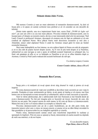 CDIhcc Nr.7/2016 ISSN 2457-7901 ISSN-L 2068-9365
43
Stimate domn Jules Verne,
Mă numesc Cosmin și sunt un mare admirator al romanelor dumneavoastră. Aș dori să
încep prin a vă spune că sunteți scriitorul meu preferat și că vă consider un om deosebit de
talentat.
Dintre toate operele, una m-a impresionat foarte tare, aceea fiind „20.000 de leghe sub
mări”, pe care am citit-o cu cea mai mare plăcere. Povestea relatată de dumneavoastră, care la
început pare a fi despre un monstru marin, devine și mai interesantă când cele trei personaje: Ned
Land, Conseil și profesorul Aronnax, descoperă că creatura este de fapt un submarin și că este
condusă de căpitanul Nemo. Mi-a plăcut foarte mult descrierea oceanelor și mai ales a
Atlantidei, atunci când căpitanul Nemo îi arată lui Aronnax orașul găsit în ruine pe fundul
oceanului întunecat.
Deși toate întâmplările au fost intense, nu mi-a plăcut faptul că Nemo era atât de enigmatic
și că se știu atât de puține lucruri despre acesta. Aș fi vrut să știu totul despre el și Nautilius,
submarinul cu care navigau și cum a ajuns să străbată oceanul împreună cu echipajul său. La
final, mă așteptam să aflu ce se va întâmpla cu Nautilius și cei ce se aflau înăuntru după ce
Aronnax, Conseil și Ned Land evadează din această închisoare de sub ape.
Cu stimă și respect, Cosmin
Contor Cosmin Adrian, clasa a IX-a G
Domnule Ben Carson,
Încep prin a vă mulțumi că m-ați ajutat să-mi aleg drumul în viață și pentru că m-ați
inspirat.
Povestea dumneavoastră de viață este icredibilă și dezvăluie toate secretele pe care viața le
ascunde. Punându-vă toate sentimentele pe hârtie, m-ați ajutat să înțeleg și să cunosc mai bine
lumea care ne înconjoară cu toate urcușurile și coborâșurile, adică cu toate succesele și eșecurile.
Sunt la vârsta adolescenței, dar o adolescență mult mai frumoasă și mai liniștită decât ați
avut-o dumneavoastră. Nu îmi pot imagina prin ce încercări ați trecut, încercări de care, din
fericire nu am parte. Îmi respect enorm de mult mama, la fel cum ați făcut-o și dumneavoastră.
Mama îmi este și îmi va fi mereu alături ca exemplu cu sfaturile sale.
Povestea dumneavoastră este pe de o parte încântătoare, pe de altă parte tristă, dar
transmite tuturor celor care o citesc un mesaj concret, și anume să nu ne dăm bătuți niciodată în
fața greutăților și să perseverăm în a ne îndeplini aspirațiile și visurile.
Pentru mine, dumneavoastră sunteți omul care transformă imposibilul în realitate și
speranțele în împliniri. Prin tot ceea ce spuneți și faceți, demonstrați că soarta noastră nu depinde
de stele sau statistici, ci de noi înșine.
Cu un deosebit respect,
Popa Oana, clasa a IX-a D.
 