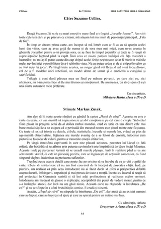 CDIhcc Nr.7/2016 ISSN 2457-7901 ISSN-L 2068-9365
44
Către Suzanne Collins,
Dragă Suzanne, îți scrie cu mari emoții o mare fană a trilogiei „Jocurile foamei”. Am citit
toate cele trei cărți și pe parcurs ce citeam, mă atașam tot mai mult de personajul principal, „Fata
de foc”.
În timp ce citeam prima carte, am început să mă întreb cum ar fi ca eu să aparțin acelei
lumi din viitor, cum aș avea grijă de mama și de sora mea mai mică, cum m-aș arunca în
ghearele Jocurilor pentru a-mi proteja sora, ce aș face în timpul jocurilor și dacă aș fi reușit să
supraviețuiesc luptând până la capăt. Însă ceea ce nu-mi puteam închipui era fața macabră a
lucrurilor, nu mi-aș fi putut scoate din cap chipul acelei fetițe nevinovate ce ar fi murit în mâinile
mele, nevând nici o posibilitate de a-i schimba viața. Nu aș putea vedea zi de zi chipurile celor ce
au fost uciși în jocuri. Pe lângă toate acestea, un singur gând mă făcea să mă simt încrezătoare,
cel de a fi modelul unei rebeliuni, un model demn de urmat și o emblemă a curajului și
sacrificiului.
Trilogia a avut după părerea mea un final pe măsura poveștii, pe care nici eu, nici
altcineva, nu l-am putea face să fie mai frumos și emoționant. De asemenea, țin să-ți spun că ești
una dintre autoarele mele preferate.
Cu sinceritate,
Mihalcea Maria, clasa a IX-a D
Stimate Markus Zusak,
Am ales să îți scriu aceste rânduri cu gândul la cartea „Hoțul de cărți”. Aceasta nu este o
carte oarecare, ci una menită să impresioneze și să-l emoționeze pe cel care o citește. Subiectul
fiind plasat în preajma celui de-al doilea război mondial, cred cu tărie că una dintre cele mai
bune modalități de a ne asigura că o perioadă din trecutul nostru este ținută minte este ficțiunea.
Cu toate că există istoria cu datele, cifrele, statisticile, locurile și numele lor, având un plus de
așa-numită obiectivitate, ficțiunea are marele avantaj de a se folosi de cuvinte, întocmai cum
pictorii se folosesc de culori, pentru a transmite emoții cititorilor.
Pe lângă atmosfera captivantă în care este plasată acțiunea, povestea lui Liesel (o fată
orfană, dar hotărâtă să se afirme prin puterea cuvintelor) este împărtășită de către însăși Moartea.
Aceasta tinde pe parcursul lecturii să se creadă marele păpușar, însă în realitate până și ea are
sentimente. Astfel, ea este un personaj pozitiv, care se îngrozește de acțiunile oamenilor, ea fiind
singurul slujbaș, însărcinat cu preluarea sufletelor.
Trecând peste aceste detalii care poate fac pe oricine să se întrebe de ce ar citi o astfel de
carte, tebuie să mărturisesc că nu am fost convinsă de la început de povestea cărții. Însă, pe
parcurs, am realizat că prin acea introducere nu ai făcut decât să oferi o perspectivă diferită
asupra durerii, înfrângerii, neputinței și mai presus de toate a morții. Încetul cu încetul ai reușit să
mă proiectezi în Germania nazistă și să îmi arăți profunzimea și realitatea acelor vremuri.
Întodeauna am încercat să găsesc o explicație, acceptabilă din punct de vedere moral, pentru ce
s-a întâmplat atunci, dar încă nu am găsit nimic. Această carte nu răspunde la întrebarea „De
ce?” și nu se sfiește în a oferi brutalitățile comise. E crudă și sinceră.
Așadar, „Hoțul de cărți” nu răspude la întrebarea „De ce?”, dar arată că au existat oameni
care au luptat, care au încercat să ajute și care au sperat pentru un mâine mai bun.
Cu admirație, Ariana
Drașovean Ariana, clasa a IX-a D
 