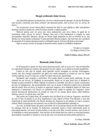 CDIhcc Nr.7/2016 ISSN 2457-7901 ISSN-L 2068-9365
46
Dragă scriitorule John Green,
Am deosebita plăcere să mă prezint: vă scrie o adolescentă de aproape 16 ani din România,
care tocmai a terminat cele două „minuni” ale dumneavoastră „Sub aceeași stea” și „Orașe de
hârtie”.
Țin să precizez că am rămas plăcut surprinsă de felul în care gândiți și ador mentalitatea
dumneavoastră și curajul de a intra în lumea noastră, a adolescenților.
Motivul pentru care vă scriu este mica nedumerire care mi-a rămas în gând de la
terminarea cărții „Orașe de hârtie”: Mango, fata care a fost întodeauna o enigmă în viața
personajului masculin, Quentin, devine un mister după dispariția sa, dar se întoarce la el, sau
rămâne un mister pentru totdeauna? Cartea prezintă sfârșitul negativ, dar încă mai am o picătură
de speranță că în mintea dumneavoastră se intâmplă opusul; fericirea făcându-și prezența!
Sper ca aceste cuvinte să ajungă la dumneavoastră, aștept cu nerăbdare răspunsul.
Vă ador și vă admir,
Cu draga și stimă, Criss
Todea Cristina, clasa a IX-a G
Domnule John Green,
O să încep prin a spune că, deși cartea dumneavoastră „Sub aceeași stea” este un bestseller
și o adevărată senzație pe internet, din punctul meu de vedere, nu se ridică la nivelul așteptărilor.
Cartea în sine este în regulă, dacă ignorăm micile escapade cu cuvinte extravagante,
inutile, dar, de-a lungul capitolelor am găsit mai multe paragrafe și situații pe care eu, drept
scriitor aspirant, le-aș fi evitat sau, având în vedere alte cazuri, aprofundat.
Începutul, spre exemplu, e plictisitor. Prea multe detalii și prea multe explicații, de care
cititorul nu are nevoie. În legătură cu personajele, Hazel mi se pare prea rece și detașată la
început și prea sensibilă la sfârșit. Înțeleg că oamenii se schimbă, mai ales în contac cu persoana
de care se îndrăgostesc, dar personalitatea unui om nu poate fi alterată complet într-o perioadă
atât de scurtă. Încă un lucru, și închei cu aspectele negative, mi-a displăcut faptul că viața ușor
depresivă și întunecată a lui Hazel s-a schimbat brusc odată cu apariția lui Augustus. Acest
episod încurajează adolescenții să creadă că viața lor nu începe decât atunci când întâlnesc
iubirea, ceea ce, în opinia mea, este fals.
Dar cartea are și părți bune, de exemplu frica lui Hazel de a-l răni pe Augustus, sacrificiul
pe care îl face el pentru ca ea să-și împlinească visul, faptul că Peter Van Houten a scris din
experiență în cartea preferată a lui Hazel, moartea lui Augustus ce dovedește că viața e scurtă și
trebuie trăită și discuția pe care autorul o are cu Hazel la inmormântarea iubitului ei.
Aș vrea, să întreb totuși, din pură curiozitate: de ce își dorește Hazel să afle sfârșitul cărții?
Ea înțelege încă de la început că încheierea romanului printr-o frază neterminată arată că
personajul narator e ori mort, ori prea bolnav ca să mai scrie. Dar, cu toate acestea, vrea să știe ce
se întâmplă cu restul personajelor. Asta mă face să mă întreb dacă nu cumva ea asociază moartea
personajului cu propria ei moarte și vrea să știe cum s-ar termina povestea pentru părinții ei.
Cu drag, Andrada
Pascu Andrada, clasa a IX-a D
 