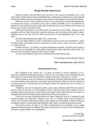 CDIhcc Nr.7/2016 ISSN 2457-7901 ISSN-L 2068-9365
47
Dragă domnule John Green,
Această scrisoare vine din partea unei eleve de 15 ani, tocmai din România, care a citit
câteva dintre cărțile dumneavoastră, rămânând plăcut surprinsă de conținutul lor, tocmai datorită
acestui fapt sunteți scriitorul meu preferat, dar și pentru că mă regăsesc în unele părți ale cărților.
Mă bucur să văd că sunt și altfel de scriitori, care nu ne pun în prim plan doar părțile bune
și frumoase din viață, ci ne învață ce este aceea o boală incurabilă, sau ce rol important au
părinții în viața noastră. Îmi place foarte mult că subliniați ideea că noi trebuie să fim mereu noi
înșine, orice ar zice cei din jurul nostru.
Cărțile dumneavoastră au un sfârșit diferit, din punctul meu de vedere, deoarece toți se
așteaptă să aibă un sfârșit de povești cu prinți și prințese, unde toți trăiesc fericiți până la adânci
bătrânețe, dar nu este așa, este ceva diferit, dar pot zice că toate întâmplările pot fi și în viața
reală.
Am două citate preferate din cărțile citite, acestea sunt:
„Care este logica faptului că ești în viață dacă nu încerci să faci ceva remarcabil?”; acesta
îmi place foarte mult pentru că simt o motivație de a face ceva în viață, să nu fiu o oarecare,
ci...să fiu CINEVA.
Celălalt citat este: „Lui Margo i-au plăcut dintodeauna misterele. Și ținând cont de ceea ce
a urmat, mereu m-am gândit că a iubit atât de mult misterele, încât a devenit ea însăși unul.”, iar
din acest citat, îmi place să înțeleg că devii ceea ce iubești.
Tot ce-mi mai rămâne de spus este, să continuați să scrieți astfel de cărți.
Cu mult drag și multă admirație, Denisa
Petric Andrada Denisa, clasa a IX-a G
Dragă domnule Green,
Sunt încântată să am onoarea de a vă spune că sunteți un scriitor desăvârșit și cu o
influență veritabilă în rândul adolescenților. Totuși aș vrea să vă adresez câteva întrebări, dar mai
întâi vreau să vă felicit pentru Premiul Printz câștigat cu romanul „Căutând-o pe Alaska”.
Pentru început aș vrea să vă întreb de ce majoritatea romanelor dumneavoastră au un final
nu tocmai așteptat, adică unul trist, care stoarce lacrimile fiecărui adolescent sau de ce Hazel nu
s-a putut bucura de o adevărată poveste de dragoste alături de Augustus, pe care l-a mistuit „o
boală imperială”.
Totodată aș vrea să vă mulțumesc pentru aceste creații, deoarece datorită lor am reușit să
privesc lumea cu alți ochi și să îmi depășesc limitele. Am trăit intens fiecare replică și fiecare
sentiment alături de personaje, în care cred că s-au regăsit foarte mulți tineri, iar acest lucru s-a
întâmplat doar datorită dumneavoastră și datorită muncii pe care ați depus-o.
Totuși mai am unele curiozități cărora nu le găsesc răspunsul, cum ar fi: conținutul cărții
reflectă realitatea sau reprezintă o ficțiune?, sau, cine v-a inspirat atunci când ați început să
scrieți? Aș fi curioasă să aflu dacă creațiile a căror rânduri ne sunt întipărite și astăzi în minte au
fost gândite riguros sau dacă reprezintă întâmplări trăite intens în adolescența dumneavoastră?
M-aș bucura enorm de mult și aș fi foarte onorată dacă mi-ați răspunde. Am să aștept
răspunsul dumneavoastră cu nerăbdare. Îmi doresc foarte mult să vă cunsc și aș fi încântată dacă
vreodată v-aș putea întâlni, fie și întâmplător...
Cu mult drag,
un cititor, prizonier al cărților
Arion Ioana, clasa a IX-a G
 