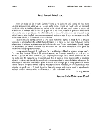 CDIhcc Nr.7/2016 ISSN 2457-7901 ISSN-L 2068-9365
48
Dragă domnule John Green,
Sunt un mare fan al operelor dumneavoastră și vă consider unul dintre cei mai buni
scriitori contemporani deoarece cu fiecare carte scrisă reușiți să redați câte un moment
emblematic din perioada adolescentină: prima iubire văzută atât prin ochii castani și întunecați
de boală ce o doboară a lui Hazel, cât și prin cei a lui Miles, distrus de pierderea unei iubiri
neîmplinite, care a găsit ieșira din labirint înainte ca amândoi să realizeze ce înseamnă asta;
maturizarea ce vine implicit cu cunoașterea acestui sentiment, dar și suferința ce pare eternă în
momentul realizării că prima iubire e mereu ultima.
Prin intermediul acestei scrisori aș vrea să vă mulțumesc pentru că m-ați făcut să privesc
lumea nu ca un simplu mediu unde trebuie să trăiesc, ci ca pe un loc care mi-a fost dăruit pentru
a-l cunoaște și prin asta a mă cunoaște, un loc în care învăț că fiecare piatră, fiecare frunză căzută
sau fiecare fulg ce zboară în bătaia rece a vântului nu e un lucru neînsemnat, ci un pilon în
construirea fundației persoanei mele.
Aș avea multe întrebări să vă adresez: De ce a-ți lăsat-o pe Hazel pe un drum atât de greu?,
De ce nu l-ați lăsat pe Miles să își trăiască povestea de dragoste, sau măcar ce a făcut-o pe
Alaska să plece?, De ce nu au rămas Q și Margo împreună după tot ce a făcut pentru ea?, De ce
era Colin atât de preocupat de teoria sa?, dar știu că dacă aș primi răspunsurile ar dispărea
misterul ce vă face cărțile atât de speciale și pot spune esențiale în ajutorul fiecărui adolescent de
a înțelege cu adevărat sensul vieții și tot odată de a se înțelege pe el însuși pentru că aceste
finaluri triste ne învață că drumul vieții se parcurge de multe ori singur, iar dacă ești norocos vei
întâlni o persoană care va fi lângă tine și va face orice munte mai ușor de urcat, orice prăpastie
mai ușor de sărit, iar odată ajuns pe piedestal te va ridica mai sus de acesta.
Cu drag, Denisa
Rângheț Denisa-Maria, clasa a IX-a D
 