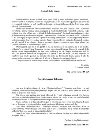 CDIhcc Nr.7/2016 ISSN 2457-7901 ISSN-L 2068-9365
49
Domnule John Green,
Prin intermediul acestei scrisori, vreau să vă felicit și să vă mulțumesc pentru noua lume,
impresionantă de asemenea, pe care mi-ați prezentat-o. Sunt o cititoare dependentă de cuvintele
ce reprezintă simboluri și sorb cu plăcere, încântare și totuși tulburare, rândurile scrise cu atâta
talent de dumneavoastră.
Prima carte pe care am citit-o din fascinanta colecție a fost „Sub aceeași stea”. Romanul
povestește o istorie plină de umor, inteligență și foarte multă tristețe, reușind să contureze viața
cu bune și cu rele: „Viața nu e o fabrică de îndeplinit dorințe”. Cuvintele aunt apăsătoare, pline
de insemnătate și sentimente transpuse: „Așa stă treaba cu durerea, cere să fie trăită”. Ați reușit
să mă convingeți de faptul că viața e plină de mistere și că fericirea e cel mai important și frumos
sentiment, acesta fiind provocat de lucrurile la care ne așteptăm cel mai puțin. În această ecuație,
un rol esențial îl are tristețea, durerea, greutatea, deoarece curcubeul apare după ploaie, iar
„iubirea adevărată se naște în timpuri grele”.
După această carte nu m-am gândit că mă va impresiona o altă scriere, dar m-am înșelat.
„Căutând-o pe Alaska” este de departe cea mai impresionantă lucrare. Sincer, vă spun că de la
pagina 180 am început să plâng, am lăsat cartea pe birou și am zis „Nu pot, nu citesc mai mult de
atât”, dar până la urmă m-am încăpățânat să o termin și bine am făcut. Am fost obișnuită cu
cărțile în care totul e perfect, iar aceasta este destul de deprimantă. Lucrul acesta îl ador la
romanele dumneavoastră, nu vă temeți de adevăr și îl așterneți exact așa pe hârtie.
Vă apreciez enorm munca și sper din tot sufletul să mai scoateți la lumină și alte lucruri.
Cu stimă,
O cititoare înrăită
Niță Larisa, clasa a IX-a D
Dragă Maureen Johnson,
Am avut deosebita plăcere să citesc „13 plicuri albastre”. Ginny este una dintre cele mai
curajoase, frumoase și inteligente personaje despre care am citit și aș putea spune cu mâna pe
inimă că este noua mea eroină.
Nu știu ce m-a captivat mai mult: ideea că la 17 ani călătorește singură prin Europa
colectând pe rând niște plicuri lăsate de răposata sa mătușă sau curajul pe care l-a avut înfruntând
realitatea și căutând să descopere misterul din spatele scrisorilor.
Nici o carte nu m-a făcut să mă transpun în poveste așa cum a reușit această carte. E ca și
cum aș fi respirat prin intermediul personajelor și m-aș fi hrănit cu sentimentele lor.
Abia aștept continuarea cărții „Ultimul plic albastru”, deoarece m-ai lăsat în aer. Acum că
Ginny are toate operele mătușii sale, ce va face cu ele? O să renunțe pur și simplu la dragostea
lui Keith? Este vreo șansă să găsească ultimul plic?
Sper să pot să-mi găsesc răspunsurile în cartea următoare, dacă nu, sper să-mi răspunzi cât
de repede poți!!!
Cu drag, o simplă admiratoare
Macarie Oana, clasa a IX-a G
 