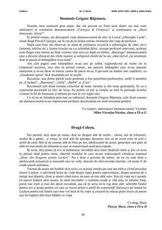 CDIhcc Nr.7/2016 ISSN 2457-7901 ISSN-L 2068-9365
50
Domnule Grigore Băjenaru,
Numele meu contează prea puțin, dar mă prezint ca fiind unul dintre cei mai mari
admiratori ai romanelor dumneavoastră „Cișmigiu & Company” și continuarea sa „Bună
dimineața, băieți!”
În primul roman, am descoperit viața dumneavoastră de elev la Liceul „Gheorghe Lazăr”,
situat lângă Parcul Cișmigiu, iar în cel de-al doilea roman, momente din viața de profesor.
După cum bine am observat, în afară de preluarea excesivă a tehnologiei de către elevi
(internet, telefon etc.), lumea liceului nu s-a schimbat deloc: aceeași profesori enervanți, aceleași
teste-fulger care mereu au lăsat victime, mai ceva ca după un război, „Buturuga” dumneavoastră
care a devenit chioșcul din zilele noastre și nelipsitul chiulit de la ore, când elevul „își amintește
doar în pauză că întâmplător avea temă”.
Am citit pagini care întâmplător m-au uns pe suflet, regăsindu-mă de multe ori în
conținutul acestora, mai ales în primul roman, am parcurs întâmplări care m-au amuzat,
emoționat și m-au făcut să trăiesc cartea de parcă mi-aș fi povestit eu însămi anii copilăriei, cu
„Gaudeams igitus” încă răsunându-mi în urechi.
Recunosc, una dintre părțile mele preferate a fost poreclirea profesorilor, astfel îi amintim
pe „Crăcănel”, „Barosanu”, „Atila”, „Barbă” și „Cioc”.
Recomand cele două romane cititorilor de toate vârstele și din toate generațiile, fie ca o
experiență personală ca elev de liceu, fie pentru că pur și simplu au trăit în perioada liceului
vremuri la fel de frumoase și nebune pe care le vor regăsi aici.
Ca să nu ne întindem prea tare cu subiectul, domnule Grigore Băjenaru, cele două romane
ale dumneavoastră m-au impresionat profund, deschizându-mi mult orizontul gîndirii.
Cu respect, admiratorul dumneavoastră, Vicențiu
Mihu Vicențiu-Nicolas, clasa a IX-a G
Dragă Coleen,
Îmi permiți să-ți spun pe nume, deși ne despart atât de multe... vârsta, mii de kilometri,
modul de a gândi... și totuși, te simt atât de aproape, deoarece știu că nu aveai cum să scrii o
astfel de carte fără să ne cunoști atât de bine pe noi, adolescenții de acum, generația care pare să
aibă tot mai multe de înfruntat și care se maturizează mult prea repede.
Îți scriu, deși poate că n-o să îndrăznesc niciodată să-ți timit rândurile mele și știu că scriu
în primul rând pentru mine, datorită modului în care m-am redescoperit citindu-ți romanul
„Slam, din dragoste pentru Layken”. Nu e doar o poveste de iubire, iar eu nu sunt doar o
adolescentă romantică și inocentă care nu vede, dincolo de efervescența tinereții, cât poate fi de
crudă uneori realitatea.
Tocmai de aceea am hotărât să-ți scriu, cu aceeași emoție pe care am trăit-o citind povestea
tinerei Layken, o adevărată lecție de viață despre lupta pentru supraviețuire, despre puterea de a
merge mai departe, chiar și atunci când nimic nu pare să mai aibă sens. Știu că viața nu e ușoară,
că uneori trebuie să-ți asumi, în mod inevitabil, o realitate crudă și văd asta, în ultimul timp,
parcă mai mult și mai des decât niciodată, așa că îți scriu să te rog doar atât: schimbă finalul
pentru noi și poate pentru cei care au trecut printr-o astfel de experiență! Salveaz-o pe mama lui
Layken pentru toți tinerii care mai vor încă să fie copii și creează-ne măcar puțin iluzia că putem
ieși învingători din orice bătălie cu viața.
Cu drag, Mara
Pușcaș Mara, clasa a IX-a D
 