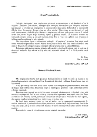 CDIhcc Nr.7/2016 ISSN 2457-7901 ISSN-L 2068-9365
51
Dragă Veronica Roth,
Trilogia „Divergent” sunt cărțile mele preferate, acestea reușind să mă fascineze. Cele 5
facțiuni: Condoarea (cei sinceri), Abnegația (cei altruiști), Neînfricarea (cei curajoși), Prietenia
(cei pașnici) și Erudiția (cei inteligenți), m-au ajutat să-mi dau seama de faptul că în lume există
diferite tipuri de oameni, fiecare având un talent special. Dintre toate aceste facțiuni, cel mai
mult m-a atras cea a Neînfricaților, deoarece, aceștia aveu cele mai grele probe, cum ar fi: săritul
în/din tren, săritul în gol de pe acoperiș, luptele și probele serului. Tot la sediul acestora se
formează prietenii strânse și se naște iubirea dintre Tris și Four. Mi-a plăcut cum prietenia și
iubirea erau învingătoare în orice situație.
M-a impresionat faptul că ultima carte a trilogiei, „Experiment”, a avut un final tragic, unul
dintre personajele principale moare. Acesta mi se pare un lucru bun, care o face diferită de alte
cărți de dragoste, în care personajele principale trăiesc fericite până la adânci bătrânețe.
Îmi doresc să te cunosc pentru ați putea adresa câteva întrebări legate de cărți și pentru a-ți
descoperi pasiunile. Sper să mai scrii și alte cărți pentru că știu că vor fi la fel de reușite ca și
acestea.
Cu drag,
Maria, o fană
Truța Maria, clasa a IX-a D
Doamnă Charlotte Brontë,
M-a impresionat foarte mult povestea dumneavoastră de viață pe care a-ți ilustrat-o cu
ajutorul personajului principal Jane Eyre deoarece ați dezvăluit realitatea despre lumea care ne
înconjoară.
Viața pe care ați trăit-o nu a fost deloc ușoară și nu îmi pot imagina momentele prin care
ați trecut. Încă sunt fascinată de cum ați reușit să treceți peste greutățile vieții, arătând că sunteți
o femeie puternică.
Dumneavoastră sunteți un model de urmat pentru că ați demonstrat că în viață există atât
succese, cât și eșecuri. Însă aș vrea să fac și o remarcă în legătură cu personajul Jane Eyre. Într-
adevăr este un personaj superb, dar uneori simțeam că lipsește ceva. Plictisitor nu mi s-a părut,
dar aceasta parcă devenea din ce în ce mai rece, de pe o zi pe alta.
Pe lângă toate aceastea, cartea pe care ați scris-o este o capodoperă impresionantă, de
neuitat, romantică și profundă și m-a ajutat să-mi dau seama cât de importantă este familia în
viața unui copil, cât și a unui adolescent. Tocmai de aceea îmi respect și iubesc enorm de mult
părinții.
În concluzie, vreau să vă mulțumesc pentru mesajele transmise.
Cu mult respect,
Ordean Sara, clasa a IX-a D
 