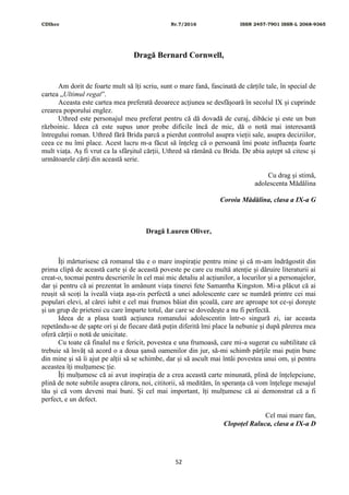 CDIhcc Nr.7/2016 ISSN 2457-7901 ISSN-L 2068-9365
52
Dragă Bernard Cornwell,
Am dorit de foarte mult să îți scriu, sunt o mare fană, fascinată de cărțile tale, în special de
cartea „Ultimul regat”.
Aceasta este cartea mea preferată deoarece acțiunea se desfășoară în secolul IX și cuprinde
crearea poporului englez.
Uthred este personajul meu preferat pentru că dă dovadă de curaj, dibăcie și este un bun
războinic. Ideea că este supus unor probe dificile încă de mic, dă o notă mai interesantă
întregului roman. Uthred fără Brida parcă a pierdut controlul asupra vieții sale, asupra deciziilor,
ceea ce nu îmi place. Acest lucru m-a făcut să înțeleg că o persoană îmi poate influența foarte
mult viața. Aș fi vrut ca la sfârșitul cărții, Uthred să rămână cu Brida. De abia aștept să citesc și
următoarele cărți din această serie.
Cu drag și stimă,
adolescenta Mădălina
Coroiu Mădălina, clasa a IX-a G
Dragă Lauren Oliver,
Îți mărturisesc că romanul tău e o mare inspirație pentru mine și că m-am îndrăgostit din
prima clipă de această carte și de această poveste pe care cu multă atenție și dăruire literaturii ai
creat-o, tocmai pentru descrierile în cel mai mic detaliu al acțiunilor, a locurilor și a personajelor,
dar și pentru că ai prezentat în amănunt viața tinerei fete Samantha Kingston. Mi-a plăcut că ai
reușit să scoți la iveală viața așa-zis perfectă a unei adolescente care se numără printre cei mai
populari elevi, al cărei iubit e cel mai frumos băiat din școală, care are aproape tot ce-și dorește
și un grup de prieteni cu care împarte totul, dar care se dovedește a nu fi perfectă.
Ideea de a plasa toată acțiunea romanului adolescentin într-o singură zi, iar aceasta
repetându-se de șapte ori și de fiecare dată puțin diferită îmi place la nebunie și după părerea mea
oferă cărții o notă de unicitate.
Cu toate că finalul nu e fericit, povestea e una frumoasă, care mi-a sugerat cu subtilitate că
trebuie să învăț să acord o a doua șansă oamenilor din jur, să-mi schimb părțile mai puțin bune
din mine și să îi ajut pe alții să se schimbe, dar și să ascult mai întâi povestea unui om, și pentru
aceastea îți mulțumesc ție.
Îți mulțumesc că ai avut inspirația de a crea această carte minunată, plină de înțelepciune,
plină de note subtile asupra cărora, noi, cititorii, să medităm, în speranța că vom înțelege mesajul
tău și că vom deveni mai buni. Și cel mai important, îți mulțumesc că ai demonstrat că a fi
perfect, e un defect.
Cel mai mare fan,
Clopoțel Raluca, clasa a IX-a D
 