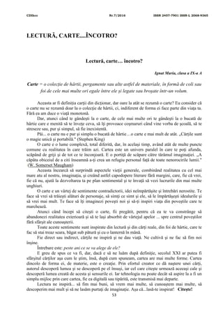 CDIhcc Nr.7/2016 ISSN 2457-7901 ISSN-L 2068-9365
53
LECTURĂ, CARTE....ÎNCOTRO?
Lectură, carte… încotro?
Ignat Maria, clasa a IX-a A
Carte = o colecție de hârtii, pergamente sau alte astfel de materiale, în formă de coli sau
foi de cele mai multe ori egale între ele și legate sau broșate într-un volum.
Aceasta ar fi definiția carţii din dicţionar, dar oare la atât se rezumă o carte? Eu consider că
o carte nu se rezumă doar la o colecţie de hârtii, ci, indiferent de forma ei face parte din viaţa ta.
Fără ea am duce o viaţă monotonă.
Dar, atunci când te gândeşti la o carte, de cele mai multe ori te gândeşti la o bucată de
hârtie care e menită să te înveţe ceva, să îţi provoace coşmaruri când vine vorba de şcoală, să te
streseze sau, pur și simpul, să fie inexistentă.
Păi... o carte nu e pur şi simplu o bucată de hârtie…o carte e mai mult de atât. „Cărțile sunt
o magie unică și portabilă." (Stephen King)
O carte e o lume complexă, total diferită, dar, în acelaşi timp, având atât de multe puncte
comune cu realitatea în care trăim azi. Cartea este un univers paralel în care te poţi afunda,
scăpând de griji şi de tot ce te înconjoară. E o portiţă de scăpare către tărâmul imaginaţiei. „A
căpăta obiceiul de a citi înseamnă a-ţi crea un refugiu personal faţă de toate nenorocirile lumii."
(W. Somerset Maugham)
Aceasta încearcă să surprindă aspectele vieţii generale, combinând realitatea cu cel mai
mare atu al nostru, imaginaţia, şi creând astfel capodopere literare fără margini, care, fie că vrei,
fie că nu, ajută la dezvoltarea ta pe plan sentimental şi te învaţă să vezi lucrurile din mai multe
unghiuri.
O carte e un vârtej de sentimente contradictorii, idei neîmpărtăşite şi întrebări nerostite. Te
face să vrei să trăieşti alături de personaje, să simţi ce simt şi ele, să le împărtăşeşti idealurile şi
să vrei mai mult. Te face să îţi imaginezi poveşti noi şi să-ți inspiri viaţa din poveştile care te
marchează.
Atunci când începi să citeşti o carte, fii pregătit, pentru că ea te va constrânge să
abandonezi realitatea exterioară și să te laşi absorbit de vârtejul apelor ... spre centrul poveştilor
fără sfârşit ale cunoaşterii.
Toate aceste sentimente sunt inspirate din lectură şi din cărţi reale, din foi de hârtie, care te
fac să stai treaz seara, băgat sub pătură şi cu o lanternă în mână.
Fie direct sau indirect, cărţile ne inspiră şi ne dau viaţă. Ne cultivă şi ne fac să fim noi
înşine.
Întrebare este: peste ani ce se va alege de ele?
E greu de spus ce va fi, dar, dacă e să ne luăm după definiţie, secolul XXI ar putea fi
sfârşitul cărţilor aşa cum le ştim, însă, după cum spuneam, cartea are mai multe forme. Cartea
dincolo de forma ei, de materie, este o creaţie. Prin efortul creator ce dă naştere unei cărţi,
autorul descoperă lumea şi se descoperă pe el însuși, iar cel care citeşte urmează aceeaşi cale şi
descoperă lumea creată de acesta și sensurile ei. Iar tehnologia nu poate decât să aspire la a fi un
simplu mijloc prin care cartea, fie ea digitală sau tipărită, este transmisă mai departe.
Lectura ne inspiră... să fim mai buni, să vrem mai multe, să cunoaștem mai multe, să
descoperim mai mult și să ne lasăm purtaţi de imaginaţie. Așa că...lasă-te inspirat! Citește!
 