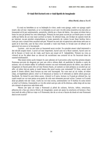 CDIhcc Nr.7/2016 ISSN 2457-7901 ISSN-L 2068-9365
54
O viață fără lectură este o viață lipsită de imaginație
Alina David, clasa a X-a G
Cu toții ne întrebăm ce se va întâmpla în viitor, unde vom ajunge, unde vor ajunge copiii
noștri, dar cel mai important, ce se va întampla cu cei care vin din urma noastră și nu mai știu ce
înseamnă să îți pui sentimentele, amintirile, trăirile pe o foaie de hârtie. Am ajuns să trăim într-o
lume în care pe primul loc este tehnologia. Nimeni nu mai pune accent pe cuvintele puse cu mult
suflet pe hârtie de cei mai mari scriitori ai lumii. În ultimul timp, am învățat să copiem totul de
pe internet, ne-am pierdut originalitatea și toate punctele de vedere le-am lăsat închise într-o
cutie pe care o ținem bine ascunsă sub pat. Nimeni nu mai știe să aprecieze adevărata artă care te
ajută să te dezvolți, care îți face orice secundă a vieții mai bună, te învață cum să iubești și să
apreciezi tot ceea ce te înconjoară.
Lectura…nici nu mai știm ce înseamnă acest cuvânt. S-a pierdut atunci când internetul a
dat năvală asupra lumii. Lucrul cel mai important, lucrul care ne-a făcut oameni, lucrul care ne
dă în fiecare zi lecții noi de viață, acel lucru am reușit să îl îndepărtăm. Nimeni nu vrea ca
viitorul să ne fie pătat doar cu site-uri de socializare sau creierul să ne fie încercuit doar de
sunetul telefoanelor.
Mai țineți minte acele timpuri în care adoram să îi povestim celui mai bun prieten despre
frumoasa poveste de dragoste pe care am citit-o ultima dată, să analizăm în detaliu o carte de
acțiune, sau să simțim adânc în sufletele noastre cea mai minunată poezie de iubire, sau când ne
imaginam că facem parte din cel mai frumos basm, că suntem cu toții prințese și cavaleri pe cai
albi, că trăim într-un palat și toată lumea din jurul nostru este minunată? Ei bine, acum totul
poate fi foarte diferit, dacă lectura nu mai este încurajată. Nu vom mai ști să visăm, să trăim
clipa, să împărtășim păreri, totul va fi întunecat și lumea va fi infectată cu ideile altora puse pe
facebook. În ritmul în care trăim acum, viitorul va fi șters, lectura va fi pusă pe ultimul loc, iar
copiii noștri nu vor mai putea avea parte de cele mai minunate povești scrise. Lumea va fi axată
doar pe părțile rele ale vieții, visele nu vor mai exista, sentimentele vor fi închise în cutia inimii
și totul va fi distrus. Generațiile ce vin din urmă sunt pe cale să fie distruse, atâta timp cât nu mai
știe nimeni să aprecieze adevărata artă.
Mereu am spus că viața e frumoasă și plină de culoare, fericire, iubire, entuziasm,
plăcerea de a face pe cineva fericit, de imaginație; acum am ajuns la concluzia că lectura o face
mai mult de atât și fără ea viața va fi frumoasă, dar de ce să nu o facem de două ori mai frumoasă
dacă avem ocazia?
 