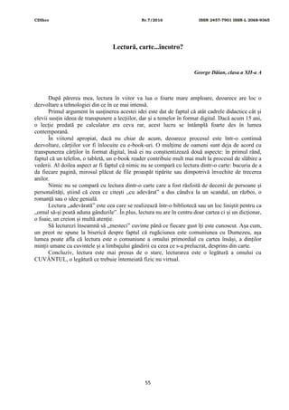 CDIhcc Nr.7/2016 ISSN 2457-7901 ISSN-L 2068-9365
55
Lectură, carte...încotro?
George Dăian, clasa a XII-a A
După părerea mea, lectura în viitor va lua o foarte mare amploare, deoarece are loc o
dezvoltare a tehnologiei din ce în ce mai intensă.
Primul argument în susținerea acestei idei este dat de faptul că atât cadrele didactice cât și
elevii susțin ideea de transpunere a lecțiilor, dar și a temelor în format digital. Dacă acum 15 ani,
o lecție predată pe calculator era ceva rar, acest lucru se întâmplă foarte des în lumea
contemporană.
În viitorul apropiat, dacă nu chiar de acum, deoarece procesul este într-o continuă
dezvoltare, cărțiilor vor fi înlocuite cu e-book-uri. O mulțime de oameni sunt deja de acord cu
transpunerea cărților în format digital, însă ei nu conștientizează două aspecte: în primul rând,
faptul că un telefon, o tabletă, un e-book reader contribuie mult mai mult la procesul de slăbire a
vederii. Al doilea aspect ar fi faptul că nimic nu se compară cu lectura dintr-o carte: bucuria de a
da fiecare pagină, mirosul plăcut de file proaspăt tipărite sau dimpotrivă învechite de trecerea
anilor.
Nimic nu se compară cu lectura dintr-o carte care a fost răsfoită de decenii de persoane și
personalități, știind că ceea ce citești „cu adevărat” a dus cândva la un scandal, un război, o
romanță sau o idee genială.
Lectura „adevărată” este cea care se realizează într-o bibliotecă sau un loc liniștit pentru ca
„omul să-și poată aduna gândurile”. În plus, lectura nu are în centru doar cartea ci și un dicționar,
o foaie, un creion și multă atenție.
Să lecturezi înseamnă să „mesteci” cuvinte până ce fiecare gust îți este cunoscut. Așa cum,
un preot ne spune la biserică despre faptul că rugăciunea este comuniunea cu Dumezeu, așa
lumea poate afla că lectura este o comuniune a omului primordial cu cartea însăși, a dinților
minții umane cu cuvintele și a limbajului gândirii cu ceea ce s-a prelucrat, desprins din carte.
Concluziv, lectura este mai presus de o stare, lecturarea este o legătură a omului cu
CUVÂNTUL, o legătură ce trebuie întemeiată fizic nu virtual.
 