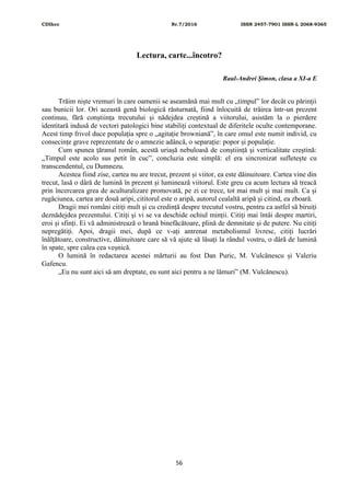 CDIhcc Nr.7/2016 ISSN 2457-7901 ISSN-L 2068-9365
56
Lectura, carte...încotro?
Raul-Andrei Șimon, clasa a XI-a E
Trăim niște vremuri în care oamenii se aseamănă mai mult cu „timpul” lor decât cu părinții
sau bunicii lor. Ori această genă biologică răsturnată, fiind înlocuită de trăirea într-un prezent
continuu, fără conștiința trecutului și nădejdea creștină a viitorului, asistăm la o pierdere
identitară indusă de vectori patologici bine stabiliți contextual de diferitele oculte contemporane.
Acest timp frivol duce populația spre o „agitație browniană”, în care omul este numit individ, cu
consecințe grave reprezentate de o amnezie adâncă, o separație: popor și populație.
Cum spunea țăranul român, acestă uriașă nebuloasă de conștiință și verticalitate creștină:
„Timpul este acolo sus petit în cuc”, concluzia este simplă: el era sincronizat sufletește cu
transcendentul, cu Dumnezu.
Acestea fiind zise, cartea nu are trecut, prezent și viitor, ea este dăinuitoare. Cartea vine din
trecut, lasă o dâră de lumină în prezent și luminează viitorul. Este greu ca acum lectura să treacă
prin încercarea grea de aculturalizare promovată, pe zi ce trece, tot mai mult și mai mult. Ca și
rugăciunea, cartea are două aripi, cititorul este o aripă, autorul cealaltă aripă și citind, ea zboară.
Dragii mei români citiți mult și cu credință despre trecutul vostru, pentru ca astfel să biruiți
deznădejdea prezentului. Citiți și vi se va deschide ochiul minții. Citiți mai întâi despre martiri,
eroi și sfinți. Ei vă administrează o hrană binefăcătoare, plină de demnitate și de putere. Nu citiți
nepregătiți. Apoi, dragii mei, după ce v-ați antrenat metabolismul livresc, citiți lucrări
înălțătoare, constructive, dăinuitoare care să vă ajute să lăsați la rândul vostru, o dâră de lumină
în spate, spre calea cea veșnică.
O lumină în redactarea acestei mărturii au fost Dan Puric, M. Vulcănescu și Valeriu
Gafencu.
„Eu nu sunt aici să am dreptate, eu sunt aici pentru a ne lămuri” (M. Vulcănescu).
 