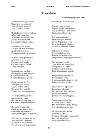 CDIhcc Nr.7/2016 ISSN 2457-7901 ISSN-L 2068-9365
57
Ceasul cărţilor
Laurențiu Gyorgy, clasa a XI-a C
Mulţi se-ntreabă, ce-i viitorul,
O percepţie sau un gând?
Vine măcinând muritorul
Şi se va vedea...curând.
De când omul primitiv, barbarul
A fost captivat de artă,
Al realităţii a depăşit hotarul
Pictând o istorie moartă
Sau strigăte mute de soartă...
Mai târziu şi din nevoie,
Sau doar din pură-ntâmplare,
A dat viaţă unor semne
Ce-aveau s-aducă o schimbare.
După ce-a descoperit hârtia
A început de zor să scrie
Formând lumii temelia
C-o pană ce părea că-i vie
Totuşi, cine ştie...
Însă multe s-au pierdut;
Foi stinghere printre scânduri,
Ce descriu feţe de lut
Colorând lumea cu gânduri.
Omul, ingenios din fire,
A început să se extindă,
Legând filele-n neştire
Universul să-l cuprindă,
Timpul să-l cresteze-n grindă...
Tot învârtind frunzele-albe
A creat izvoare pure,
Din care omul poate soarbe
Cât poate-a lui minte să îndure.
Din trecut şi până astăzi
Cărţile au servit drept scări,
Pentru a urca pe malurile
Râurilor vieţii, pline de-ncercări.
Mici sau mari, colorate sau nu,
Sunt grădini de cunoştinţe
În care orice om poate sădi
Cuvintele servind drept seminţe
Rodind sub a minţii privinţe...
Dar uite că am avansat
Paginile nu mai sunt la modă,
Căci electronicul s-a inventat
Cântând a evoluţiei odă.
Însă nu ar trebui uitat
Efortul dragilor străbuni
Ce mii de pagini au copiat
Ca să lase în urmă minuni,
Căci nu au fost deloc nebuni...
Cât despre ce va veni,
Nu m-ajută niciun simţ;
Îmi deschid bariera minţii
Curgându-mi imaginaţie printre dinţi.
Văd litere care zboară
N-au volum, nu au nici bază;
Hologramele or s-apară
Înlocuind scrisul în frază,
Toate alimentate de-o rază...
Sau poate că n-o să mai fie
Nevoie să mai citim,
O să ne descărcăm direct în creier
Tot ceea ce vrem să ştim.
Titluri mari vor fi pierdute
Înlocuite de infomaţii;
Lirica şi proza fiind vândute
Pe-ale lumii aberaţii.
Şi-atunci vor fi doar negaţii...
Sau din contră, poate dacă
Va fi mai uşor să citeşti,
Mai mulţi or să fie-atraşi de asta,
Vor creea chiar noi poveşti.
Cu toată libertatea pe care
Internetul o deţine,
Nimic nu înlocuieşte cunoaşterea
Ce citită, stă mai bine
Se reţine-n sfori divine..
 