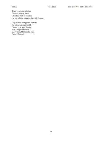 CDIhcc Nr.7/2016 ISSN 2457-7901 ISSN-L 2068-9365
58
Toate ce vor sta să vină,
Fiecare, parte-n parte,
Oricât de mult ar încerca,
Nu pot înlocui plăcerea de-a citi o carte.
Deşi mintea merge mai departe
De foi scrise şi cerneală.
Dar tot ce e scris rămâne
Prin a negurii beteală
De pe tronul bătrânului rege
Etern...Timpul.
 