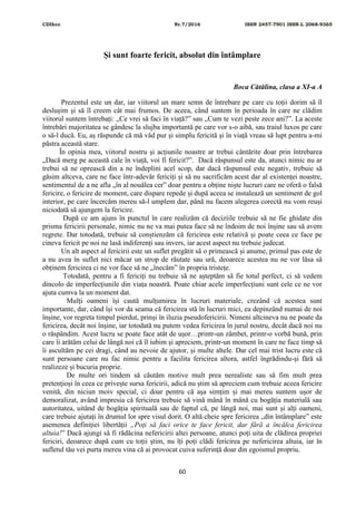 CDIhcc Nr.7/2016 ISSN 2457-7901 ISSN-L 2068-9365
60
Și sunt foarte fericit, absolut din întâmplare
Boca Cătălina, clasa a XI-a A
Prezentul este un dar, iar viitorul un mare semn de întrebare pe care cu toții dorim să îl
deslușim și să îl creem cât mai frumos. De aceea, când suntem în perioada în care ne clădim
viitorul suntem întrebați: „Ce vrei să faci în viață?” sau „Cum te vezi peste zece ani?”. La aceste
întrebări majoritatea se gândesc la slujba importantă pe care vor s-o aibă, sau traiul luxos pe care
o să-l ducă. Eu, aș răspunde că mă văd pur și simplu fericită și în viață vreau să lupt pentru a-mi
păstra această stare.
În opinia mea, viitorul nostru și acțiunile noastre ar trebui cântărite doar prin întrebarea
„Dacă merg pe această cale în viață, voi fi fericit?”. Dacă răspunsul este da, atunci nimic nu ar
trebui să ne oprească din a ne îndeplini acel scop, dar dacă răspunsul este negativ, trebuie să
găsim altceva, care ne face într-adevăr fericiți și să nu sacrificăm acest dar al existenței noastre,
sentimentul de a ne afla „în al nouălea cer” doar pentru a obține niște lucruri care ne oferă o falsă
fericire, o fericire de moment, care dispare repede și după aceea se instalează un sentiment de gol
interior, pe care încercăm mereu să-l umplem dar, până nu facem alegerea corectă nu vom reuși
niciodată să ajungem la fericire.
După ce am ajuns în punctul în care realizăm că deciziile trebuie să ne fie ghidate din
prisma fericirii personale, nimic nu ne va mai putea face să ne îndoim de noi înșine sau să avem
regrete. Dar totodată, trebuie să conștienzăm că fericirea este relativă și poate ceea ce face pe
cineva fericit pe noi ne lasă indiferenți sau invers, iar acest aspect nu trebuie judecat.
Un alt aspect al fericirii este un suflet pregătit să o primească și anume, primul pas este de
a nu avea în suflet nici măcar un strop de răutate sau ură, deoarece acestea nu ne vor lăsa să
obținem fericirea ci ne vor face să ne „înecăm” în propria tristețe.
Totodată, pentru a fi fericiți nu trebuie să ne așteptăm să fie totul perfect, ci să vedem
dincolo de imperfecțiunile din viața noastră. Poate chiar acele imperfecțiuni sunt cele ce ne vor
ajuta cumva la un moment dat.
Mulți oameni își caută mulțumirea în lucruri materiale, crezând că acestea sunt
importante, dar, când își vor da seama că fericirea stă în lucruri mici, ea depinzând numai de noi
înșine, vor regreta timpul pierdut, prinși în iluzia pseudofericirii. Nimeni altcineva nu ne poate da
fericirea, decât noi înșine, iar totodată nu putem vedea fericirea în jurul nostru, decât dacă noi nu
o răspândim. Acest lucru se poate face atât de ușor…printr-un zâmbet, printr-o vorbă bună, prin
care îi arătăm celui de lângă noi că îl iubim și apreciem, printr-un moment în care ne face timp să
îi ascultăm pe cei dragi, când au nevoie de ajutor, și multe altele. Dar cel mai trist lucru este că
sunt persoane care nu fac nimic pentru a facilita fericirea altora, astfel îngrădindu-și fără să
realizeze și bucuria proprie.
De multe ori tindem să căutăm motive mult prea nerealiste sau să fim mult prea
pretențioși în ceea ce privește sursa fericirii, adică nu știm să apreciem cum trebuie aceea fericire
venită, din niciun moiv special, ci doar pentru că așa simțim și mai mereu suntem ușor de
demoralizat, având impresia că fericirea trebuie să vină mână în mână cu bogăția materială sau
autoritatea, uitând de bogăția spirituală sau de faptul că, pe lângă noi, mai sunt și alți oameni,
care trebuie ajutați în drumul lor spre visul dorit. O altă cheie spre fericirea „din întâmplare” este
asemenea definiției libertății „Poți să faci orice te face fericit, dar fără a încălca fericirea
altuia!” Dacă ajungi să fi rădăcina nefericirii altei persoane, atunci poți uita de clădirea propriei
fericiri, deoarece după cum cu toții știm, nu îți poți clădi fericirea pe nefericirea altuia, iar în
sufletul tău vei purta mereu vina că ai provocat cuiva suferință doar din egoismul propriu.
 