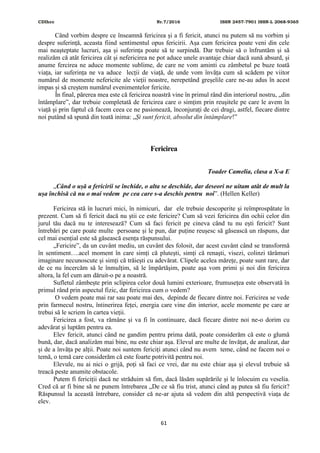 CDIhcc Nr.7/2016 ISSN 2457-7901 ISSN-L 2068-9365
61
Când vorbim despre ce înseamnă fericirea și a fi fericit, atunci nu putem să nu vorbim și
despre suferință, aceasta fiind sentimentul opus fericirii. Așa cum fericirea poate veni din cele
mai neașteptate lucruri, așa și suferința poate să te surpindă. Dar trebuie să o înfruntăm și să
realizăm că atât fericirea cât și nefericirea ne pot aduce unele avantaje chiar dacă sună absurd, și
anume fercirea ne aduce momente sublime, de care ne vom aminti cu zâmbetul pe buze toată
viața, iar suferința ne va aduce lecții de viață, de unde vom învăța cum să scădem pe viitor
numărul de momente nefericite ale vieții noastre, nerepetând greșelile care ne-au adus în acest
impas și să creștem numărul evenimentelor fericite.
În final, părerea mea este că fericirea noastră vine în primul rând din interiorul nostru, „din
întâmplare”, dar trebuie completată de fericirea care o simțim prin reușitele pe care le avem în
viață și prin faptul că facem ceea ce ne pasionează, înconjurați de cei dragi, astfel, fiecare dintre
noi putând să spună din toată inima: „Și sunt fericit, absolut din întâmplare!”
Fericirea
Toader Camelia, clasa a X-a E
„Când o ușă a fericirii se închide, o alta se deschide, dar deseori ne uitam atât de mult la
ușa închisă că nu o mai vedem pe cea care s-a deschis pentru noi”. (Hellen Keller)
Fericirea stă în lucruri mici, în nimicuri, dar ele trebuie descoperite și reîmprospătate în
prezent. Cum să fi fericit dacă nu știi ce este fericire? Cum să vezi fericirea din ochii celor din
jurul tău dacă nu te interesează? Cum să faci fericit pe cineva când tu nu ești fericit? Sunt
întrebări pe care poate multe persoane și le pun, dar puține reușesc să găsească un răspuns, dar
cel mai esențial este să găsească esența răspunsului.
„Fericire”, da un cuvânt mediu, un cuvânt des folosit, dar acest cuvânt când se transformă
în sentiment….acel moment în care simți că plutești, simți că renaști, visezi, colinzi tărâmuri
imaginare necunoscute și simți că trăiești cu adevărat. Clipele acelea mărețe, poate sunt rare, dar
de ce nu încercăm să le înmulțim, să le împărtășim, poate așa vom primi și noi din fericirea
altora, la fel cum am dăruit-o pe a noastră.
Sufletul zâmbește prin sclipirea celor două lumini exterioare, frumusețea este observată în
primul rând prin aspectul fizic, dar fericirea cum o vedem?
O vedem poate mai rar sau poate mai des, depinde de fiecare dintre noi. Fericirea se vede
prin farmecul nostru, întinerirea feței, energia care vine din interior, acele momente pe care ar
trebui să le scriem în cartea vieții.
Fericirea a fost, va rămâne și va fi în continuare, dacă fiecare dintre noi ne-o dorim cu
adevărat și luptăm pentru ea.
Elev fericit, atunci când ne gandim pentru prima dată, poate considerăm că este o glumă
bună, dar, dacă analizăm mai bine, nu este chiar așa. Elevul are multe de învățat, de analizat, dar
și de a învăța pe alții. Poate noi suntem fericiți atunci când nu avem teme, când ne facem noi o
temă, o temă care considerăm că este foarte potrivită pentru noi.
Elevule, nu ai nici o grijă, poți să faci ce vrei, dar nu este chiar așa și elevul trebuie să
treacă peste anumite obstacole.
Putem fi fericiții dacă ne străduim să fim, dacă lăsăm supărările și le înlocuim cu veselia.
Cred că ar fi bine să ne punem întrebarea „De ce să fiu trist, atunci când aș putea să fiu fericit?
Răspunsul la această întrebare, consider că ne-ar ajuta să vedem din altă perspectivă viața de
elev.
 
