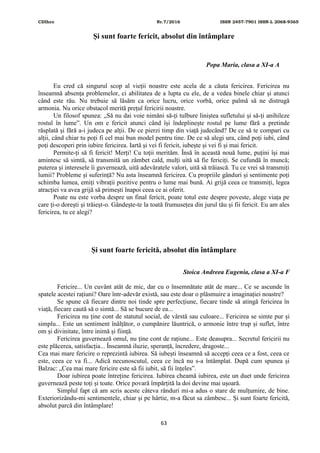 CDIhcc Nr.7/2016 ISSN 2457-7901 ISSN-L 2068-9365
63
Și sunt foarte fericit, absolut din întâmplare
Popa Maria, clasa a XI-a A
Eu cred că singurul scop al vieții noastre este acela de a căuta fericirea. Fericirea nu
înseamnă absența problemelor, ci abilitatea de a lupta cu ele, de a vedea binele chiar și atunci
când este rău. Nu trebuie să lăsăm ca orice lucru, orice vorbă, orice palmă să ne distrugă
armonia. Nu orice obstacol merită prețul fericirii noastre.
Un filosof spunea: „Să nu dai voie nimăni să-ți tulbure liniștea sufletului și să-ți anihileze
rostul în lume”. Un om e fericit atunci când își îndeplinește rostul pe lume fără a pretinde
răsplată și fără a-i judeca pe alții. De ce pierzi timp din viață judecând? De ce să te compari cu
alții, când chiar tu poți fi cel mai bun model pentru tine. De ce să alegi ura, când poți iubi, când
poți descoperi prin iubire fericirea. Iartă și vei fi fericit, iubește și vei fi și mai fericit.
Permite-ți să fi fericit! Merți! Cu toții merităm. Însă în această nouă lume, puțini își mai
amintesc să simtă, să transmită un zâmbet cald, mulți uită să fie fericiți. Se cufundă în muncă;
puterea și interesele îi guvernează, uită adevăratele valori, uită să trăiască. Tu ce vrei să transmiți
lumii? Probleme și suferință? Nu asta înseamnă fericirea. Cu propriile gânduri și sentimente poți
schimba lumea, emiți vibrații pozitive pentru o lume mai bună. Ai grijă ceea ce transmiți, legea
atracției va avea grijă să primești înapoi ceea ce ai oferit.
Poate nu este vorba despre un final fericit, poate totul este despre poveste, alege viața pe
care ți-o dorești și trăieșt-o. Gândește-te la toată frumusețea din jurul tău și fii fericit. Eu am ales
fericirea, tu ce alegi?
Și sunt foarte fericită, absolut din întâmplare
Stoica Andreea Eugenia, clasa a XI-a F
Fericire... Un cuvânt atât de mic, dar cu o însemnătate atât de mare... Ce se ascunde în
spatele acestei rațiuni? Oare într-adevăr există, sau este doar o plăsmuire a imaginației noastre?
Se spune că fiecare dintre noi tinde spre perfecțiune, fiecare tinde să atingă fericirea în
viață, fiecare caută să o simtă... Să se bucure de ea...
Fericirea nu ține cont de statutul social, de vârstă sau culoare... Fericirea se simte pur și
simplu... Este un sentiment înălțător, o cumpănire lăuntrică, o armonie între trup și suflet, între
om și divinitate, între inimă și ființă.
Fericirea guvernează omul, nu ține cont de rațiune... Este deasupra... Secretul fericirii nu
este plăcerea, satisfacția... Înseamnă iluzie, speranță, încredere, dragoste...
Cea mai mare fericire o reprezintă iubirea. Să iubești înseamnă să accepți ceea ce a fost, ceea ce
este, ceea ce va fi... Adică necunoscutul, ceea ce încă nu s-a întâmplat. După cum spunea și
Balzac: „Cea mai mare fericire este să fii iubit, să fii înțeles”.
Doar iubirea poate întreține fericirea. Iubirea cheamă iubirea, este un duet unde fericirea
guvernează peste toți și toate. Orice povară împărțită la doi devine mai ușoară.
Simplul fapt că am scris aceste câteva rânduri mi-a adus o stare de mulțumire, de bine.
Exteriorizându-mi sentimentele, chiar și pe hârtie, m-a făcut sa zâmbesc... Și sunt foarte fericită,
absolut parcă din întâmplare!
 