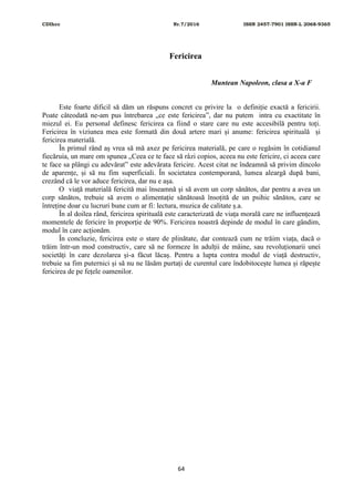 CDIhcc Nr.7/2016 ISSN 2457-7901 ISSN-L 2068-9365
64
Fericirea
Muntean Napoleon, clasa a X-a F
Este foarte dificil să dăm un răspuns concret cu privire la o definiție exactă a fericirii.
Poate câteodată ne-am pus întrebarea „ce este fericirea”, dar nu putem intra cu exactitate în
miezul ei. Eu personal definesc fericirea ca fiind o stare care nu este accesibilă pentru toți.
Fericirea în viziunea mea este formată din două artere mari și anume: fericirea spirituală și
fericirea materială.
În primul rând aș vrea să mă axez pe fericirea materială, pe care o regăsim în cotidianul
fiecăruia, un mare om spunea „Ceea ce te face să râzi copios, aceea nu este fericire, ci aceea care
te face sa plângi cu adevărat” este adevărata fericire. Acest citat ne îndeamnă să privim dincolo
de aparențe, și să nu fim superficiali. În societatea contemporană, lumea aleargă după bani,
crezând că le vor aduce fericirea, dar nu e așa.
O viață materială fericită mai înseamnă și să avem un corp sănătos, dar pentru a avea un
corp sănătos, trebuie să avem o alimentație sănătoasă însoțită de un psihic sănătos, care se
întreține doar cu lucruri bune cum ar fi: lectura, muzica de calitate ș.a.
În al doilea rând, fericirea spirituală este caracterizată de viața morală care ne influențează
momentele de fericire în proporție de 90%. Fericirea noastră depinde de modul în care gândim,
modul în care acționăm.
În concluzie, fericirea este o stare de plinătate, dar contează cum ne trăim viața, dacă o
trăim într-un mod constructiv, care să ne formeze în adulții de mâine, sau revoluționarii unei
societăți în care dezolarea și-a făcut lăcaș. Pentru a lupta contra modul de viață destructiv,
trebuie sa fim puternici și să nu ne lăsăm purtați de curentul care îndobitocește lumea și răpește
fericirea de pe fețele oamenilor.
 