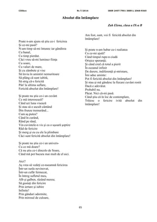 CDIhcc Nr.7/2016 ISSN 2457-7901 ISSN-L 2068-9365
65
Absolut din întâmplare
Zah Elena, clasa a IX-a B
Poate n-am ajuns să ştiu ce-i fericirea
Şi ce-mi pasă?
N-am timp să-mi întunec iar gândirea
Cu banal,
Cu timp pierdut.
Căci vreu să-mi luminez fiinţa
Cu soare,
Cu valuri de mare,
Şi cu zâmbete şi vise
Să înviu în amintiri nemuritoare
Să plâng că sunt iubită,
Să strig că-s fericită
Pân' la ultima suflare,
Fericită absolut din întâmplare!
Şi poate nu ştiu ce-i un cuvânt
Ce mă interesează?
Când azi luna visează
Şi stau să o ascult cântând
Din frunze tremurând...
Cum aş putea?
Când în curând,
Rând pe rând,
Vin cuvintele-n vis şi ca o uşoară şoptire
Râd de fericire
Şi merg şi eu cu ele la plimbare
Căci sunt fericită absolut din întâmplare!
Şi poate nu ştiu ce-i un univers-
Cu ce mă doare?
Că nu ştiu ce-i dincolo de Soare,
Când mă pot bucura mai mult de el aici.
Aici?
Aş vrea să vedeţi ce-nseamnă fericirea
Într-un surâs nevinovat,
Într-un cufăr fermecat,
În întreg sufletul meu,
Alb şi galben, râzând mereu;
Să gustaţi din fericire
Prin iertare şi iubire
Infinite!
Prin gânduri adormite,
Prin mirosul de culoare,
Am fost, sunt, voi fi fericită absolut din
întâmplare!
Şi poate n-am habar ce-i realiatea
Cu ce-mi ajută?
Când timpul rupe-n ciudă
Orișice speranţă;
Şi când cred că totul a pierit
În oceanul infinit
De durere, indiferenţă şi-ntristare,
Îmi aduc aminte:
Pot fi fericită absolut din întâmplare!
Şi stau şi mă gândesc la fiecare cuvânt rostit
Dacă e adevărat.
Probabil nu.
Păcat. Nici că-mi pasă.
Când ştiu că în loc de contemplare,
Trăiesc o fericire ivită absolut din
întâmplare!
 