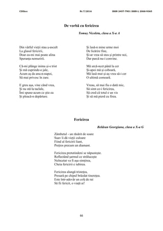CDIhcc Nr.7/2016 ISSN 2457-7901 ISSN-L 2068-9365
66
De vorbă cu fericirea
Tomuș Nicoleta, clasa a X-a A
Din vârful vieții stau ș-ascult
La glasul fericirii,
Doar ea-mi mai poate alina
Speranța nemuririi.
Că-mi plânge inima și-s trist
Și mă cuprinde-o jale,
Acum aș da anu-n-napoi,
Să mai privesc în zare.
E greu așa, vine când vrea,
Și nu stă la taclale,
Îmi spune-acum ce știe ea
Și pleacă-n depărtare.
Și lasă-n mine urme moi
De licărire fine,
Și-ar vrea să stea și printre noi,
Dar parcă nu-i convine.
Mă urcă-ncet până la cer
Și-apoi mă și coboară,
Mă lasă mut și-aș vrea să-i cer
O ultimă comoară.
Vreau, să mai fiu o dată mic,
Să simt ce-i fericirea,
Să cred că totul e un vis
Și să mă pierd cu firea.
Fericirea
Beldean Georgiana, clasa a X-a G
Zâmbetul - un răsărit de soare
Suav îi dă vieții culoare
Fiind al fericirii liant,
Prețios precum un diamant.
Fericirea pretutindeni se năpustește.
Reflectând șarmul ce strălucește
Neîncetat va fi așa simțirea,
Cheia fericirii e iubirea.
Fericirea alungă tristețea,
Presară pe chipul brăzdat tinerețea.
Este într-adevăr un colț de rai
Să fii fericit, o viață ai!
 