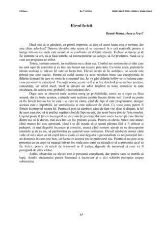 CDIhcc Nr.7/2016 ISSN 2457-7901 ISSN-L 2068-9365
67
Elevul fericit
Ileană Maria, clasa a X-a C
Dacă stai să te gândești, ca primă impresie, ai zice că acest lucru este o raritate, dar
este chiar adevărat? Datoria elevului este aceea să se trezească la o oră matinală, pentru a
merge într-un loc unde este nevoit să se confrunte cu diferite situații. Trebuie sa învețe și să
fie cuminte la ore, să-și facă temele, să interacționeze cu colegii, să fie prietenos. Sună ca și
cum am programa un robot.
Totuși, suntem oameni, iar realitatea nu e chiar așa. Copilul are sentimente și stări care
nu sunt ușor de controlat și cu toții am trecut sau trecem prin asta. Cu toate astea, pretențiile
rămân aceleași și într-un fel este un lucru bun. Elevul învață să fie ambițios, iar acesta este
primul pas spre succes. Pentru că astfel acesta va avea rezultate bune sau excepționale în
diferite domenii în care se simte în elementul său. Își va găsi diferite hobby-uri și talente care-
i vor personaliza caracterul. Cu puțin noroc acesta va fi și o fire deschisă și-și va face prieteni,
cunoștințe, iar astfel încet, încet ar deveni un adult împlinit în toate domenile în care
exceleaza, iar acesta este, probabil, visul oricărui elev.
Dupa cum se observă toate acestea merg pe probabilități, nimic nu e sigur cu firea
umană, dar cu toate acestea, cerințele sunt aceleași pentru fiecare dintre noi. Elevul nu poate
să fie fericit într-un loc în care i se cere să cânte, când de fapt el este programator, desigur
aceasta este o hiperbolă, iar simbolistica ei este suficient de clară. Cu toate astea putem fi
fericiti în propriul nostru fel. Pentru că poți să zâmbești când de fapt vrei doar să dispari, la fel
de ușor cum poți să te prefaci supărat când de fapt nu ești, dar acest lucru ține de firea omului.
Copilul poate fi fericit înconjurat de cărți sau de prieteni, dar sunt unele lucruri pe care fiecare
dintre noi ni le dorim, mai ales într-un loc precum școala. Pentru că elevul fericit este atunci
când munca lui este apreciată, când i se dă ocazia să-și spună părerea fără a fi criticat și
pedepsit, ci mai degrabă încurajat și corectat, atunci când suntem ajutați să ne descoperim
talentele și de ce nu, să performăm cu ajutorul unui instructor. Elevul zâmbește atunci când
vede că nu e doar un alt copil într-o clasă, ci mai degraba o personalitate cu un potențial într-
un domeniu în care este bun, iar lucrurile acestea țin de profesorul său. Pentru că nu poți avea
pretenția ca un copil să meargă într-un loc unde este tratat cu răceală și să ai pretenția ca el să
fie fericit, pentru că oricât de frumoasă ar fi cartea, depinde de naratorul ei cum va fi
percepută de către cititor.
Astfel, observăm ca elevul este o persoană complicată, dar pentru care se merită să
lupți. Arată-i studentului partea frumoasă a lucrurilor și o să-i schimbi perceptia asupra
subiectului.
 