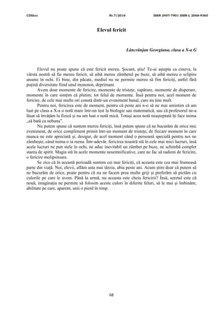 CDIhcc Nr.7/2016 ISSN 2457-7901 ISSN-L 2068-9365
68
Elevul fericit
Lăncrănjan Georgiana, clasa a X-a G
Elevul nu poate spune că este fericit mereu. Șocant, știu! Te-ai aștepta ca cineva, la
vârsta nostră să fie mereu fericit, să aibă mereu zâmbetul pe buze, să aibă mereu o sclipire
anume în ochi. Ei bine, din păcate, mediul nu ne permite mereu să fim fericiți, astfel fără
puțină diversitate fiind unul monoton, deprimant.
Avem doar momente de fericire, momente de tristețe, supărare, momente de disperare,
momente în care simțim că plutim; tot felul de momente. Însă pentru noi, acel moment de
fericire, de cele mai multe ori constă dintr-un eveniment banal, care nu ține mult.
Pentru noi, fericirea este de moment, pentru că peste ani n-o să ne mai amintim că am
luat pe clasa a X-a o notă mare într-un test la biologie sau matematică, sau că profesorul ne-a
lăsat să învățăm la fizică și nu am luat o notă mică. Totuși acea notă neașteptată îți face inima
„să bată ca nebuna”.
Nu putem spune că suntem mereu fericiți, însă putem spune că ne bucurăm de orice mic
eveniment, de orice compliment primit într-un moment de tristețe, de fiecare moment în care
munca ne este apreciată și, desigur, de acel moment când o persoană specială pentru noi ne
zâmbește, când inima o ia razna. Într-adevăr, fericirea noastră stă în cele mai mici lucruri, însă
acele lucruri ne pun stele în ochi, ne aduc inevitabil un zâmbet pe buze, ne schimbă complet
starea de spirit. Magia stă în acele momente nesemnificative, care ne fac să radiem de fericire,
o fericire molipsitoare.
Se zice că în această perioadă suntem cei mai fericiți, că aceasta este cea mai frumoasă
parte din viață. Noi, elevii, aflăm asta mai târziu, abia peste ani. Acum știm doar că putem să
ne bucurăm de orice, poate pentru că nu ne facem prea multe griji și preferăm să pictăm cu
culorile pe care le avem. Până la urmă, nu aceasta este cheia fericirii? Însă, seretul este că
nouă, imaginația ne permite să folosim aceste culori în diferite feluri, să le mai și îmbinăm;
abilitate pe care, aparent, unii o pierd în timp.
 
