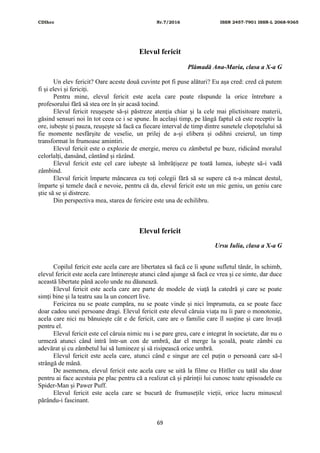 CDIhcc Nr.7/2016 ISSN 2457-7901 ISSN-L 2068-9365
69
Elevul fericit
Plămadă Ana-Maria, clasa a X-a G
Un elev fericit? Oare aceste două cuvinte pot fi puse alături? Eu așa cred: cred că putem
fi și elevi și fericiți.
Pentru mine, elevul fericit este acela care poate răspunde la orice întrebare a
profesorului fără să stea ore în șir acasă tocind.
Elevul fericit reușeșete să-și păstreze atenția chiar și la cele mai plictisitoare materii,
găsind sensuri noi în tot ceea ce i se spune. În același timp, pe lângă faptul că este receptiv la
ore, iubește și pauza, reușește să facă ca fiecare interval de timp dintre sunetele clopoțelului să
fie momente nesfârșite de veselie, un prilej de a-și elibera și odihni creierul, un timp
transformat în frumoase amintiri.
Elevul fericit este o explozie de energie, mereu cu zâmbetul pe buze, ridicând moralul
celorlalți, dansând, cântând și râzând.
Elevul fericit este cel care iubește să îmbrățișeze pe toată lumea, iubește să-i vadă
zâmbind.
Elevul fericit împarte mâncarea cu toți colegii fără să se supere că n-a mâncat destul,
împarte și temele dacă e nevoie, pentru că da, elevul fericit este un mic geniu, un geniu care
știe să se și distreze.
Din perspectiva mea, starea de fericire este una de echilibru.
Elevul fericit
Ursu Iulia, clasa a X-a G
Copilul fericit este acela care are libertatea să facă ce îi spune sufletul tânăr, în schimb,
elevul fericit este acela care întinerește atunci când ajunge să facă ce vrea și ce simte, dar duce
această libertate până acolo unde nu dăunează.
Elevul fericit este acela care are parte de modele de viață la catedră și care se poate
simți bine și la teatru sau la un concert live.
Fericirea nu se poate cumpăra, nu se poate vinde și nici împrumuta, ea se poate face
doar cadou unei persoane dragi. Elevul fericit este elevul căruia viața nu îi pare o monotonie,
acela care nici nu bănuiește cât e de fericit, care are o familie care îl susține și care învață
pentru el.
Elevul fericit este cel căruia nimic nu i se pare greu, care e integrat în societate, dar nu o
urmeză atunci când intră într-un con de umbră, dar el merge la școală, poate zâmbi cu
adevărat și cu zâmbetul lui să lumineze și să risipească orice umbră.
Elevul fericit este acela care, atunci când e singur are cel puțin o persoană care să-l
strângă de mână.
De asemenea, elevul fericit este acela care se uită la filme cu Hitller cu tatăl său doar
pentru ai face acestuia pe plac pentru că a realizat că și părinții lui cunosc toate episoadele cu
Spider-Man și Pawer Puff.
Elevul fericit este acela care se bucură de frumusețile vieții, orice lucru minuscul
părându-i fascinant.
 