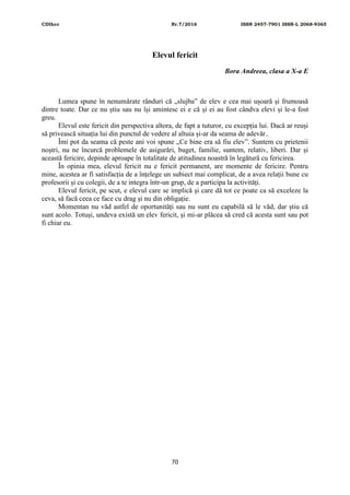 CDIhcc Nr.7/2016 ISSN 2457-7901 ISSN-L 2068-9365
70
Elevul fericit
Bora Andreea, clasa a X-a E
Lumea spune în nenumărate rânduri că „slujba” de elev e cea mai ușoară și frumoasă
dintre toate. Dar ce nu știu sau nu își amintesc ei e că și ei au fost cândva elevi și le-a fost
greu.
Elevul este fericit din perspectiva altora, de fapt a tuturor, cu excepția lui. Dacă ar reuși
să privească situația lui din punctul de vedere al altuia și-ar da seama de adevăr..
Îmi pot da seama că peste ani voi spune „Ce bine era să fiu elev”. Suntem cu prietenii
noștri, nu ne încurcă problemele de asigurări, buget, familie, suntem, relativ, liberi. Dar și
această fericire, depinde aproape în totalitate de atitudinea noastră în legătură cu fericirea.
În opinia mea, elevul fericit nu e fericit permanent, are momente de fericire. Pentru
mine, acestea ar fi satisfacția de a înțelege un subiect mai complicat, de a avea relații bune cu
profesorii și cu colegii, de a te integra într-un grup, de a participa la activități.
Elevul fericit, pe scut, e elevul care se implică și care dă tot ce poate ca să exceleze la
ceva, să facă ceea ce face cu drag și nu din obligație.
Momentan nu văd astfel de oportunități sau nu sunt eu capabilă să le văd, dar știu că
sunt acolo. Totuși, undeva există un elev fericit, și mi-ar plăcea să cred că acesta sunt sau pot
fi chiar eu.
 