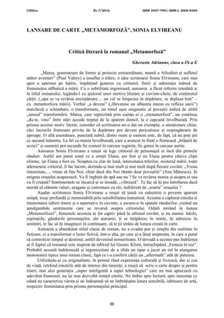 CDIhcc Nr.7/2016 ISSN 2457-7901 ISSN-L 2068-9365
88
LANSARE DE CARTE „METAMORFOZĂ”, SONIA ELVIREANU
Critică literară la romanul „Metamorfoză”
Gherasin Adrianne, clasa a IX-a E
„Marea, generatoare de forme și proiecte extraordinare, mamă a Afroditei și sufletul
atâtor aventuri” (Paul Valery) a insuflat o trăire, o idee scriitoarei Sonia Elvireanu, care mai
apoi a așternut pe hârtie, împărțind generos cu cititorul, fiorii și admirația indusă de
frumusețea sălbatică a mării. Cu o subtilitate ingenioasă, autoarea a făcut referire totodată și
la titlul romanului, legându-l cu ajutorul unor motive literare și cuvinte-cheie, de conținutul
cărții. („apa se va revărsa necruțătoare.... un val se limpezea în depărtare, se deplasa lent” –
ex. metamorfoza mării). Verbul „a deveni” („Devenise un albastru intens cu reflexe aurii”)
marcheză o schimbare, o transformare, iar tonul ușor enigmatic al poveștii indică de altfel
„sensul” transformării. Marea, care reprezintă prin esența ei o „metamorfoză”, un continuu
„du-te, vino” între stări accede treptat de la aparent domol, la o capcană învolburată. Prin
prisma acestui motiv literar, consider că scriitoarea ne-a dat un exemplu, o atenționare chiar,
căci lucrurile frumoase privite de la depărtare pot deveni periculoase și respingătoare de
aproape. O altă asemănare, punctată subtil, dintre mare și oameni este, de fapt, că nu poți știi
ce ascund înăuntru. La fel ca marea învolburată, care a aruncat în final o frumoasă „brățară de
scoici” și oamenii pot ascunde fie comori în carcase ruginite, fie gunoi în carcase aurite.
Autoarea Sonia Elvireanu a reușit să lege cititorul de personajul ei încă din primele
rânduri. Astfel am putut simți ce a simțit Elana, am fost și eu Elana pentru câteva clipe
eferme, iar Elana a fost eu. Noaptea cu clar de lună, intensitatea trăirilor, misterul mării, toate
ademenesc cititorul, îl fac lacom, dorindu-și mai mult și mai mult după fiecare cuvânt: „Vreau
intensitate,..., vreau să fim Noi, chiar dacă din Noi rămân doar poveștile” (Ana Mănescu). Și
enigma orașului acaparează. Va fi înghițit de apă sau nu ? Se va revărsa marea și asupra ei sau
va fi cruțată? Sentimentele se încurcă și se înoadă, „vibrează”. Te fac să îți pui întrebarea dacă
merită să stârnim valuri, uragane și cutremure cu ele, indiferent de „soarta” orașului ?
Așadar scriitoarea Sonia Elvireanu a reușit să țeasă cu măiestrie o poveste aparent
simpă, touși profundă și memorabilă prin sensibilitatea transmisă. Aceasta a capturat emoția și
intensitatea iubirii tinere și a așternut-o în cuvinte, a ascuns-o în spatele rândurilor, creând un
amalgambde sentimente care se revarsă asupra cititorului. Odată intrând în lumea
„Metamorfozei”, himenele acesteia te țin captiv până la ultimul cuvânt, și nu numai. Ideile,
aspirațiile, gândurile personajelor, ale autoarei, ți se întipăresc în minte, îți stăruiesc în
amintiri, te fac să îți imaginezi în continuare, să te ții strâns de lumea creată în carte.
Autoarea a abandonat stilul clasic de roman, nu a evadat pur și simplu din realitate în
ficțiune, ci a transformat o lume fictivă, într-o alta, pe care și-a lăsat amprenta, în care a putut
să controleze timpul și destinul, astfel devenind nemuritoare. O dovadă a acestui pas îndrăzneț
ar fi faptul că romanul este inspirat de tabloul lui Gustav Klimt, întruchipând „Femeia în roz”.
Probabil această îndrăzneală și ingeniozitate de a sfida un tipar a jucat un rol în alungarea
monotoniei tipice unui roman clasic, fapt ce i-a conferit cărții un „aftermath” atât de puternic.
Utilizându-și cu originalitate, în primul rând experiența culturală și livrescă, dar și cea
de viață, retrăind emoțiile atât de intense din tinerețe, a reușit să scrie o carte despre și pentru
tineri, mai ales generația „super inteligentă a super tehnologiei” care nu mai apreciază cu
adevărat frumosul, nu își mai dezvoltă simțul estetic. Ne îmbie spre lectură, spre inocența ce
odată ne caracteriza vârsta și ne îndeamnă să ne îmbrățișăm latura sensibilă, iubitoare de artă,
respectiv feminitatea prin prisma personajului principal.
 