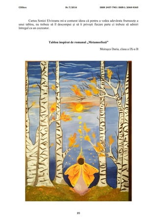 CDIhcc Nr.7/2016 ISSN 2457-7901 ISSN-L 2068-9365
89
Cartea Soniei Elvireanu mi-a conturat ideea că pentru a vedea adevărata frumusețe a
unui tablou, nu trebuie să îl descompui și să îi privești fiecare parte ci trebuie să admiri
întregul ca un cocreator.
Tablou inspirat de romanul „Metamorfoză”
Morușca Daria, clasa a IX-a B
 