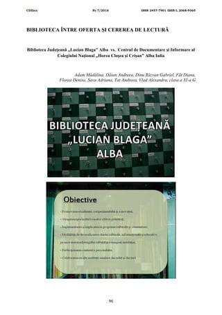 CDIhcc Nr.7/2016 ISSN 2457-7901 ISSN-L 2068-9365
96
BIBLIOTECA ÎNTRE OFERTA ȘI CEREREA DE LECTURĂ
Biblioteca Județeană „Lucian Blaga” Alba vs. Centrul de Documentare și Informare al
Colegiului Național „Horea Cloșca și Crișan” Alba Iulia
Adam Mădălina, Dăian Andreea, Dinu Răzvan Gabriel, Făt Diana,
Florea Denisa, Sava Adriana, Tat Andreea, Vlad Alexandra, clasa a XI-a G
 