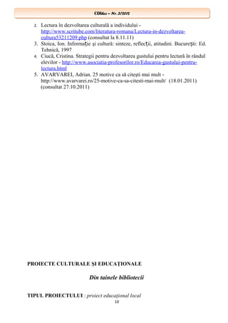 CDIhcc – Nr. 3/2012CDIhcc – Nr. 3/2012
2. Lectura în dezvoltarea culturală a individului -
http://www.scritube.com/literatura-romana/Lectura-in-dezvoltarea-
cultura53211209.php (consultat la 8.11.11)
3. Stoica, Ion. Informa ie şi cultură: sinteze, reflec ii, atitudini. Bucure ti: Ed.ț ț ș
Tehnică, 1997
4. Ciucă, Cristina. Strategii pentru dezvoltarea gustului pentru lectură în rândul
elevilor - http://www.asociatia-profesorilor.ro/Educarea-gustului-pentru-
lectura.html
5. AVARVAREI, Adrian. 25 motive ca să citeşti mai mult -
http://www.avarvarei.ro/25-motive-ca-sa-citesti-mai-mult/ (18.01.2011)
(consultat 27.10.2011)
PROIECTE CULTURALE ŞI EDUCAŢIONALE
Din tainele bibliotecii
TIPUL PROIECTULUI : proiect educaţional local
10
 