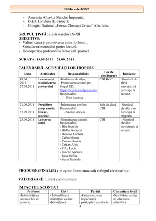 CDIhcc – Nr. 3/2012CDIhcc – Nr. 3/2012
- Asociaţia Alba-La Manche Împreună;
- IREX România (Biblionet);
- Colegiul Naţional „Horea, Cloşca şi Crişan Alba Iulia.‟
GRUPUL ŢINTĂ: elevii claselor IX-XII
OBIECTIVE:
- Valorificarea şi promovarea autorilor locali;
- Stimularea interesului pentru lectură;
- Descoperirea profesorului într-o altă ipostază.
DURATA: 19.09.2011 – 28.09. 2011
CALENDARUL ACTIVITĂŢILOR PROPUSE
Data Activitatea Responsabilităţi
Loc de
desfăşurare
Indicatori
19.09.
2011-
27.09.2011
Lansarea şi
mediatizarea
proiectului
-Realizarea de afişe;
-Promovarea acţiunii pe
blogul CDI:
https://hcccdi.wordpress.com
Responsabil:
- Bîrz Lucreţia
CDI HCC -Numărul de
elevi
interesaţi să
participe la
acţiune.
21.09.2011
-
27.09.2011
Pregătirea
programului
literar-
muzical
-Îndrumarea elevilor:
Responsabil:
- Suciu Gabriela
Sala de clasă
CDI
-Numărul
elevilor care
participă la
program.
28.09.2011 Lansarea
cărţii
-Organizarea acţiunii:
Responsabili:
- Bîrz lucre iaț
- Bădău Georgeta
- Busuioc Carmen
- Cerbu Mioara
- Cetean Daniela
- Cri an Alinaș
- Pil u Luciaț
- Rotche Andreea
- Rusu Sofica
- Suciu Gabriela
CDI - Numărul
elevilor
participanţi la
acţiune.
PRODUS(E) FINAL(E) : program literar-muzical; dialogul elevi-scriitor.
VALORIZARE: Limbă şi comunicare
IMPACTUL SCONTAT
Profesori Elevi Parinţi Comunitate locală
-Îmbunătăţirea
comunicării în
proiecte.
- Îmbunătăţirea
abilităţilor sociale.
-Îmbogăţirea
-Conştientizarea
importanţei
participării elevilor la
-Sensibilizarea faţă
de activitatea
culturală a
14
 